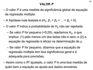 87
VALOR P
– O valor P é uma medida da significância global da equação
de regressão múltipla.
– A hipótese nula testada é (H0: β1 = β2 = ... = βk = 0).
– O valor P indica a probabilidade de H0 não ser rejeitada:
– Se valor P for pequeno (<0,05), rejeitamos H0, o que
implica: (1) pelo menos um dos betas não é zero; e (2) a
equação de regressão é eficaz na determinação de y.
– Se valor P for pequeno, dizemos que a equação de
regressão múltipla tem boa significância geral e é
adequada para previsões.
– Assim como o R2 ajustado, o valor P é uma boa medida de
quão bem a equação se ajusta aos dados amostrais.
 