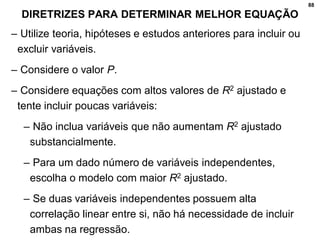 88
DIRETRIZES PARA DETERMINAR MELHOR EQUAÇÃO
– Utilize teoria, hipóteses e estudos anteriores para incluir ou
excluir variáveis.
– Considere o valor P.
– Considere equações com altos valores de R2 ajustado e
tente incluir poucas variáveis:
– Não inclua variáveis que não aumentam R2 ajustado
substancialmente.
– Para um dado número de variáveis independentes,
escolha o modelo com maior R2 ajustado.
– Se duas variáveis independentes possuem alta
correlação linear entre si, não há necessidade de incluir
ambas na regressão.
 