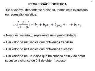 91
REGRESSÃO LOGÍSTICA
– Se a variável dependente é binária, temos esta expressão
na regressão logística:
– Nesta expressão, p representa uma probabilidade.
– Um valor de p=0 indica que obtivemos fracasso.
– Um valor de p=1 indica que obtivemos sucesso.
– Um valor de p=0,2 indica que há chance de 0,2 de obter
sucesso e chance de 0,8 de obter fracasso.
 