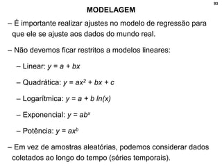 93
MODELAGEM
– É importante realizar ajustes no modelo de regressão para
que ele se ajuste aos dados do mundo real.
– Não devemos ficar restritos a modelos lineares:
– Linear: y = a + bx
– Quadrática: y = ax2 + bx + c
– Logarítmica: y = a + b ln(x)
– Exponencial: y = abx
– Potência: y = axb
– Em vez de amostras aleatórias, podemos considerar dados
coletados ao longo do tempo (séries temporais).
 