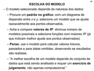 95
ESCOLHA DO MODELO
– O modelo selecionado depende da natureza dos dados:
– Procure um padrão no gráfico: com um diagrama de
dispersão entre x e y, selecione um modelo que se ajuste
razoavelmente aos pontos observados.
– Ache e compare valores de R2: diminua número de
modelos possíveis e selecione funções com maiores R2 (já
que indicam melhor ajuste aos pontos observados).
– Pense: use o modelo para calcular valores futuros,
passados e para datas omitidas, observando se resultados
são realistas.
– “A melhor escolha de um modelo depende do conjunto de
dados que está sendo analisado e requer um exercício de
julgamento, não apenas computacional.”
 
