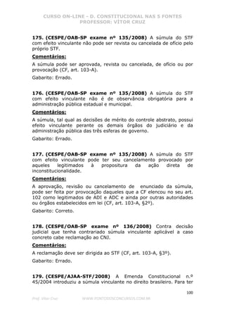 CURSO ON-LINE - D. CONSTITUCIONAL NAS 5 FONTES
PROFESSOR: VÍTOR CRUZ
100
Prof. Vítor Cruz WWW.PONTODOSCONCURSOS.COM.BR
175. (CESPE/OAB-SP exame nº 135/2008) A súmula do STF
com efeito vinculante não pode ser revista ou cancelada de ofício pelo
próprio STF.
Comentários:
A súmula pode ser aprovada, revista ou cancelada, de ofício ou por
provocação (CF, art. 103-A).
Gabarito: Errado.
176. (CESPE/OAB-SP exame nº 135/2008) A súmula do STF
com efeito vinculante não é de observância obrigatória para a
administração pública estadual e municipal.
Comentários:
A súmula, tal qual as decisões de mérito do controle abstrato, possui
efeito vinculante perante os demais órgãos do judiciário e da
administração pública das três esferas de governo.
Gabarito: Errado.
177. (CESPE/OAB-SP exame nº 135/2008) A súmula do STF
com efeito vinculante pode ter seu cancelamento provocado por
aqueles legitimados à propositura da ação direta de
inconstitucionalidade.
Comentários:
A aprovação, revisão ou cancelamento de enunciado da súmula,
pode ser feita por provocação daqueles que a CF elencou no seu art.
102 como legitimados de ADI e ADC e ainda por outras autoridades
ou órgãos estabelecidos em lei (CF, art. 103-A, §2º).
Gabarito: Correto.
178. (CESPE/OAB-SP exame nº 136/2008) Contra decisão
judicial que tenha contrariado súmula vinculante aplicável a caso
concreto cabe reclamação ao CNJ.
Comentários:
A reclamação deve ser dirigida ao STF (CF, art. 103-A, §3º).
Gabarito: Errado.
179. (CESPE/AJAA-STF/2008) A Emenda Constitucional n.º
45/2004 introduziu a súmula vinculante no direito brasileiro. Para ter
 