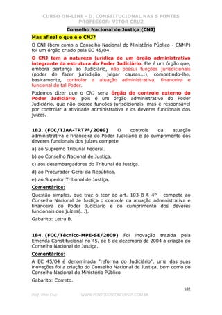CURSO ON-LINE - D. CONSTITUCIONAL NAS 5 FONTES
PROFESSOR: VÍTOR CRUZ
102
Prof. Vítor Cruz WWW.PONTODOSCONCURSOS.COM.BR
Conselho Nacional de Justiça (CNJ)
Mas afinal o que é o CNJ?
O CNJ (bem como o Conselho Nacional do Ministério Público - CNMP)
foi um órgão criado pela EC 45/04.
O CNJ tem a natureza jurídica de um órgão administrativo
integrante da estrutura do Poder Judiciário. Ele é um órgão que,
embora pertença ao Judiciário, não possui funções jurisdicionais
(poder de fazer jurisdição, julgar causas...), competindo-lhe,
basicamente, controlar a atuação administrativa, financeira e
funcional de tal Poder.
Podemos dizer que o CNJ seria órgão de controle externo do
Poder Judiciário, pois é um órgão administrativo do Poder
Judiciário, que não exerce funções jurisdicionais, mas é responsável
por controlar a atividade administrativa e os deveres funcionais dos
juízes.
183. (FCC/TJAA-TRT7ª/2009) O controle da atuação
administrativa e financeira do Poder Judiciário e do cumprimento dos
deveres funcionais dos juízes compete
a) ao Supremo Tribunal Federal.
b) ao Conselho Nacional de Justiça.
c) aos desembargadores do Tribunal de Justiça.
d) ao Procurador-Geral da República.
e) ao Superior Tribunal de Justiça.
Comentários:
Questão simples, que traz o teor do art. 103-B § 4º - compete ao
Conselho Nacional de Justiça o controle da atuação administrativa e
financeira do Poder Judiciário e do cumprimento dos deveres
funcionais dos juízes(...).
Gabarito: Letra B.
184. (FCC/Técnico-MPE-SE/2009) Foi inovação trazida pela
Emenda Constitucional no 45, de 8 de dezembro de 2004 a criação do
Conselho Nacional de Justiça.
Comentários:
A EC 45/04 é denominada "reforma do Judiciário", uma das suas
inovações foi a criação do Conselho Nacional de Justiça, bem como do
Conselho Nacional do Ministério Público
Gabarito: Correto.
 