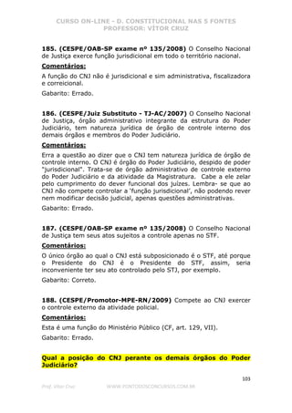 CURSO ON-LINE - D. CONSTITUCIONAL NAS 5 FONTES
PROFESSOR: VÍTOR CRUZ
103
Prof. Vítor Cruz WWW.PONTODOSCONCURSOS.COM.BR
185. (CESPE/OAB-SP exame nº 135/2008) O Conselho Nacional
de Justiça exerce função jurisdicional em todo o território nacional.
Comentários:
A função do CNJ não é jurisdicional e sim administrativa, fiscalizadora
e correicional.
Gabarito: Errado.
186. (CESPE/Juiz Substituto - TJ-AC/2007) O Conselho Nacional
de Justiça, órgão administrativo integrante da estrutura do Poder
Judiciário, tem natureza jurídica de órgão de controle interno dos
demais órgãos e membros do Poder Judiciário.
Comentários:
Erra a questão ao dizer que o CNJ tem natureza jurídica de órgão de
controle interno. O CNJ é órgão do Poder Judiciário, despido de poder
"jurisdicional". Trata-se de órgão administrativo de controle externo
do Poder Judiciário e da atividade da Magistratura. Cabe a ele zelar
pelo cumprimento do dever funcional dos juízes. Lembra- se que ao
CNJ não compete controlar a ‘função jurisdicional’, não podendo rever
nem modificar decisão judicial, apenas questões administrativas.
Gabarito: Errado.
187. (CESPE/OAB-SP exame nº 135/2008) O Conselho Nacional
de Justiça tem seus atos sujeitos a controle apenas no STF.
Comentários:
O único órgão ao qual o CNJ está subposicionado é o STF, até porque
o Presidente do CNJ é o Presidente do STF, assim, seria
inconveniente ter seu ato controlado pelo STJ, por exemplo.
Gabarito: Correto.
188. (CESPE/Promotor-MPE-RN/2009) Compete ao CNJ exercer
o controle externo da atividade policial.
Comentários:
Esta é uma função do Ministério Público (CF, art. 129, VII).
Gabarito: Errado.
Qual a posição do CNJ perante os demais órgãos do Poder
Judiciário?
 