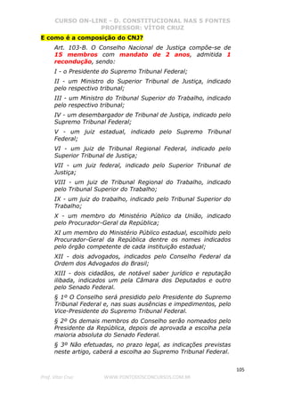 CURSO ON-LINE - D. CONSTITUCIONAL NAS 5 FONTES
PROFESSOR: VÍTOR CRUZ
105
Prof. Vítor Cruz WWW.PONTODOSCONCURSOS.COM.BR
E como é a composição do CNJ?
Art. 103-B. O Conselho Nacional de Justiça compõe-se de
15 membros com mandato de 2 anos, admitida 1
recondução, sendo:
I - o Presidente do Supremo Tribunal Federal;
II - um Ministro do Superior Tribunal de Justiça, indicado
pelo respectivo tribunal;
III - um Ministro do Tribunal Superior do Trabalho, indicado
pelo respectivo tribunal;
IV - um desembargador de Tribunal de Justiça, indicado pelo
Supremo Tribunal Federal;
V - um juiz estadual, indicado pelo Supremo Tribunal
Federal;
VI - um juiz de Tribunal Regional Federal, indicado pelo
Superior Tribunal de Justiça;
VII - um juiz federal, indicado pelo Superior Tribunal de
Justiça;
VIII - um juiz de Tribunal Regional do Trabalho, indicado
pelo Tribunal Superior do Trabalho;
IX - um juiz do trabalho, indicado pelo Tribunal Superior do
Trabalho;
X - um membro do Ministério Público da União, indicado
pelo Procurador-Geral da República;
XI um membro do Ministério Público estadual, escolhido pelo
Procurador-Geral da República dentre os nomes indicados
pelo órgão competente de cada instituição estadual;
XII - dois advogados, indicados pelo Conselho Federal da
Ordem dos Advogados do Brasil;
XIII - dois cidadãos, de notável saber jurídico e reputação
ilibada, indicados um pela Câmara dos Deputados e outro
pelo Senado Federal.
§ 1º O Conselho será presidido pelo Presidente do Supremo
Tribunal Federal e, nas suas ausências e impedimentos, pelo
Vice-Presidente do Supremo Tribunal Federal.
§ 2º Os demais membros do Conselho serão nomeados pelo
Presidente da República, depois de aprovada a escolha pela
maioria absoluta do Senado Federal.
§ 3º Não efetuadas, no prazo legal, as indicações previstas
neste artigo, caberá a escolha ao Supremo Tribunal Federal.
 