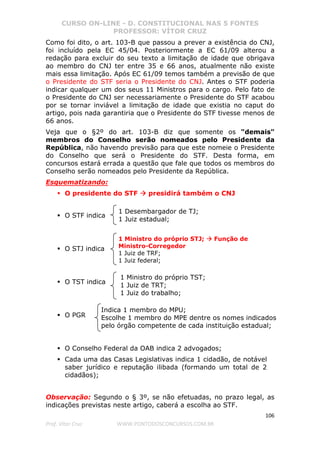 CURSO ON-LINE - D. CONSTITUCIONAL NAS 5 FONTES
PROFESSOR: VÍTOR CRUZ
106
Prof. Vítor Cruz WWW.PONTODOSCONCURSOS.COM.BR
Como foi dito, o art. 103-B que passou a prever a existência do CNJ,
foi incluído pela EC 45/04. Posteriormente a EC 61/09 alterou a
redação para excluir do seu texto a limitação de idade que obrigava
ao membro do CNJ ter entre 35 e 66 anos, atualmente não existe
mais essa limitação. Após EC 61/09 temos também a previsão de que
o Presidente do STF seria o Presidente do CNJ. Antes o STF poderia
indicar qualquer um dos seus 11 Ministros para o cargo. Pelo fato de
o Presidente do CNJ ser necessariamente o Presidente do STF acabou
por se tornar inviável a limitação de idade que existia no caput do
artigo, pois nada garantiria que o Presidente do STF tivesse menos de
66 anos.
Veja que o §2º do art. 103-B diz que somente os "demais"
membros do Conselho serão nomeados pelo Presidente da
República, não havendo previsão para que este nomeie o Presidente
do Conselho que será o Presidente do STF. Desta forma, em
concursos estará errada a questão que fale que todos os membros do
Conselho serão nomeados pelo Presidente da República.
Esquematizando:
O presidente do STF presidirá também o CNJ
O STF indica
O STJ indica
O TST indica
O PGR
O Conselho Federal da OAB indica 2 advogados;
Cada uma das Casas Legislativas indica 1 cidadão, de notável
saber jurídico e reputação ilibada (formando um total de 2
cidadãos);
Observação: Segundo o § 3º, se não efetuadas, no prazo legal, as
indicações previstas neste artigo, caberá a escolha ao STF.
1 Desembargador de TJ;
1 Juiz estadual;
1 Ministro do próprio STJ; Função de
Ministro-Corregedor
1 Juiz de TRF;
1 Juiz federal;
1 Ministro do próprio TST;
1 Juiz de TRT;
1 Juiz do trabalho;
Indica 1 membro do MPU;
Escolhe 1 membro do MPE dentre os nomes indicados
pelo órgão competente de cada instituição estadual;
 