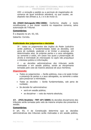CURSO ON-LINE - D. CONSTITUCIONAL NAS 5 FONTES
PROFESSOR: VÍTOR CRUZ
11
Prof. Vítor Cruz WWW.PONTODOSCONCURSOS.COM.BR
VIII- a remoção a pedido ou a permuta de magistrados de
comarca de igual entrância atenderá, no que couber, ao
disposto nas alíneas a, b, c e e do inciso II;
16. (ESAF/Advogado-IRB/2006) Conforme dispõe o texto
constitucional, o juiz titular residirá na respectiva comarca, salvo
autorização do Tribunal.
Comentários:
É o disposto no art. 93, VII.
Gabarito: Correto.
Publicidade dos julgamentos e decisões
IX - todos os julgamentos dos órgãos do Poder Judiciário
serão públicos, e fundamentadas todas as decisões, sob
pena de nulidade, podendo a lei limitar a presença, em
determinados atos, às próprias partes e a seus advogados,
ou somente a estes, em casos nos quais a preservação do
direito à intimidade do interessado no sigilo não prejudique
o interesse público à informação;
X - as decisões administrativas dos tribunais serão
motivadas e em sessão pública, sendo as disciplinares
tomadas pelo voto da maioria absoluta de seus membros;
Organizando:
• Todos os julgamentos → Serão públicos, mas a lei pode limitar
a presença às partes e a seus advogados, ou somente a estes
para preservar a intimidade;
• Todas as decisões → Serão fundamentadas, sob pena de
nulidade;
• Se decisão for administrativa:
será em sessão pública;
se disciplinar → voto da maioria absoluta;
17. (FCC/Analista - TRT 15ª/2009) As decisões disciplinares dos
tribunais serão tomadas pelo voto da maioria simples dos presentes à
sessão.
Comentários:
O art. 93, X da Constituição determina que as decisões
administrativas dos tribunais serão motivadas e em sessão pública,
 