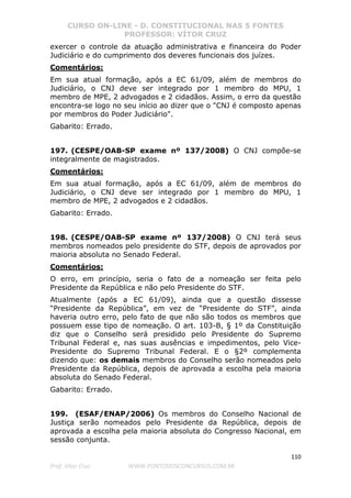 CURSO ON-LINE - D. CONSTITUCIONAL NAS 5 FONTES
PROFESSOR: VÍTOR CRUZ
110
Prof. Vítor Cruz WWW.PONTODOSCONCURSOS.COM.BR
exercer o controle da atuação administrativa e financeira do Poder
Judiciário e do cumprimento dos deveres funcionais dos juízes.
Comentários:
Em sua atual formação, após a EC 61/09, além de membros do
Judiciário, o CNJ deve ser integrado por 1 membro do MPU, 1
membro de MPE, 2 advogados e 2 cidadãos. Assim, o erro da questão
encontra-se logo no seu início ao dizer que o "CNJ é composto apenas
por membros do Poder Judiciário".
Gabarito: Errado.
197. (CESPE/OAB-SP exame nº 137/2008) O CNJ compõe-se
integralmente de magistrados.
Comentários:
Em sua atual formação, após a EC 61/09, além de membros do
Judiciário, o CNJ deve ser integrado por 1 membro do MPU, 1
membro de MPE, 2 advogados e 2 cidadãos.
Gabarito: Errado.
198. (CESPE/OAB-SP exame nº 137/2008) O CNJ terá seus
membros nomeados pelo presidente do STF, depois de aprovados por
maioria absoluta no Senado Federal.
Comentários:
O erro, em princípio, seria o fato de a nomeação ser feita pelo
Presidente da República e não pelo Presidente do STF.
Atualmente (após a EC 61/09), ainda que a questão dissesse
“Presidente da República”, em vez de “Presidente do STF”, ainda
haveria outro erro, pelo fato de que não são todos os membros que
possuem esse tipo de nomeação. O art. 103-B, § 1º da Constituição
diz que o Conselho será presidido pelo Presidente do Supremo
Tribunal Federal e, nas suas ausências e impedimentos, pelo Vice-
Presidente do Supremo Tribunal Federal. E o §2º complementa
dizendo que: os demais membros do Conselho serão nomeados pelo
Presidente da República, depois de aprovada a escolha pela maioria
absoluta do Senado Federal.
Gabarito: Errado.
199. (ESAF/ENAP/2006) Os membros do Conselho Nacional de
Justiça serão nomeados pelo Presidente da República, depois de
aprovada a escolha pela maioria absoluta do Congresso Nacional, em
sessão conjunta.
 