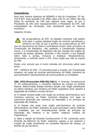 CURSO ON-LINE - D. CONSTITUCIONAL NAS 5 FONTES
PROFESSOR: VÍTOR CRUZ
111
Prof. Vítor Cruz WWW.PONTODOSCONCURSOS.COM.BR
Comentários:
Será pela maioria absoluta do SENADO e não do Congresso. CF art.
103-B §2º. Essa questão é de 2006, após a EC 61 em 2009, não são
todos os membros do CNJ que seguem essa regra, já que o
Presidente do CNJ será necessariametne o Presidente do STF, não
necessitando de nomeação, esta acontecerá para os “demais
membros”.
Gabarito: Errado.
Na jurisprudência do STF, os Estados membros não podem
criar para a justiça estadual órgão de controle semelhante e
simétrico ao CNJ, já que é pacífico na jurisprudência do STF
que os mecanismos de freios e contrapesos devem estar previstos na
Constituição da República, não podendo a Constituição Estadual
inovar, e a Constituição da República não faz menção aos órgãos de
controle da justiça estadual, devendo o CNJ exercer a sua atuação
sobre toda a justiça, inclusive a estadual. Ressalvando-se,
obviamente, o controle sobre o STF, único órgão que não se sujeita
ao CNJ.
Existe uma súmula que é muito cobrada em concursos sobre esse
tema:
STF - SÚMULA Nº 649 - É inconstitucional a criação, por Constituição
estadual, de órgão de controle administrativo do Poder Judiciário do
qual participem representantes de outros poderes ou entidades.
200. (FCC/Procurador-PGE-RO/2011) A Emenda Constitucional
nº 45 institucionalizou o Conselho Nacional de Justiça no âmbito
federal. Determinado Estado-membro decide criar órgão semelhante
na esfera estadual, por iniciativa do Poder Legislativo local. Quanto à
legalidade da medida é correto afirmar:
a) O Estado sempre pôde criar órgão de controle administrativo com
membros externos ao Poder Judiciário Estadual com base na
autonomia garantida aos membros da federação e no princípio da
separação dos Poderes.
b) O Estado não pode criar órgão administrativo de controle
administrativo do Poder Judiciário do qual participem outros Poderes
ou entidades, por ser inconstitucional diante do princípio da
separação dos Poderes e do caráter orgânico unitário da
magistratura.
c) Após a edição da Emenda Constitucional nº 45, conhecida como
Emenda da Reforma do Poder Judiciário, passou a ser possível a
criação de órgão semelhante ao Conselho Nacional de Justiça, no
âmbito de seu território.
 