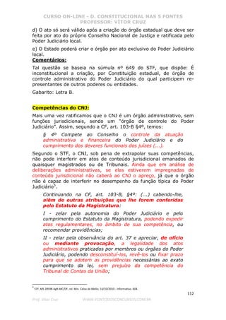 CURSO ON-LINE - D. CONSTITUCIONAL NAS 5 FONTES
PROFESSOR: VÍTOR CRUZ
112
Prof. Vítor Cruz WWW.PONTODOSCONCURSOS.COM.BR
d) O ato só será válido após a criação do órgão estadual que deve ser
feita por ato do próprio Conselho Nacional de Justiça e ratificada pelo
Poder Judiciário local.
e) O Estado poderá criar o órgão por ato exclusivo do Poder Judiciário
local.
Comentários:
Tal questão se baseia na súmula nº 649 do STF, que dispõe: É
inconstitucional a criação, por Constituição estadual, de órgão de
controle administrativo do Poder Judiciário do qual participem re-
presentantes de outros poderes ou entidades.
Gabarito: Letra B.
Competências do CNJ:
Mais uma vez ratificamos que o CNJ é um órgão administrativo, sem
funções jurisdicionais, sendo um “órgão de controle do Poder
Judiciário”. Assim, segundo a CF, art. 103-B §4º, temos:
§ 4º Compete ao Conselho o controle da atuação
administrativa e financeira do Poder Judiciário e do
cumprimento dos deveres funcionais dos juízes (...).
Segundo o STF, o CNJ, sob pena de extrapolar suas competências,
não pode interferir em atos de conteúdo jurisdicional emanados de
quaisquer magistrados ou de Tribunais. Ainda que em análise de
deliberações administrativas, se elas estiverem impregnadas de
conteúdo jurisdicional não caberá ao CNJ o apreço, já que o órgão
não é capaz de interferir no desempenho da função típica do Poder
Judiciário5
.
Continuando na CF, art. 103-B, §4º: (...) cabendo-lhe,
além de outras atribuições que lhe forem conferidas
pelo Estatuto da Magistratura:
I - zelar pela autonomia do Poder Judiciário e pelo
cumprimento do Estatuto da Magistratura, podendo expedir
atos regulamentares, no âmbito de sua competência, ou
recomendar providências;
II - zelar pela observância do art. 37 e apreciar, de ofício
ou mediante provocação, a legalidade dos atos
administrativos praticados por membros ou órgãos do Poder
Judiciário, podendo desconstituí-los, revê-los ou fixar prazo
para que se adotem as providências necessárias ao exato
cumprimento da lei, sem prejuízo da competência do
Tribunal de Contas da União;
5
STF, MS 28598 AgR-MC/DF, rel. Min. Celso de Mello, 14/10/2010 - Informativo. 604.
 