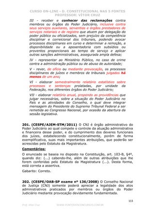 CURSO ON-LINE - D. CONSTITUCIONAL NAS 5 FONTES
PROFESSOR: VÍTOR CRUZ
113
Prof. Vítor Cruz WWW.PONTODOSCONCURSOS.COM.BR
III - receber e conhecer das reclamações contra
membros ou órgãos do Poder Judiciário, inclusive contra
seus serviços auxiliares, serventias e órgãos prestadores de
serviços notariais e de registro que atuem por delegação do
poder público ou oficializados, sem prejuízo da competência
disciplinar e correicional dos tribunais, podendo avocar
processos disciplinares em curso e determinar a remoção, a
disponibilidade ou a aposentadoria com subsídios ou
proventos proporcionais ao tempo de serviço e aplicar
outras sanções administrativas, assegurada ampla defesa;
IV - representar ao Ministério Público, no caso de crime
contra a administração pública ou de abuso de autoridade;
V - rever, de ofício ou mediante provocação, os processos
disciplinares de juízes e membros de tribunais julgados há
menos de um ano;
VI - elaborar semestralmente relatório estatístico sobre
processos e sentenças prolatadas, por unidade da
Federação, nos diferentes órgãos do Poder Judiciário;
VII - elaborar relatório anual, propondo as providências que
julgar necessárias, sobre a situação do Poder Judiciário no
País e as atividades do Conselho, o qual deve integrar
mensagem do Presidente do Supremo Tribunal Federal a ser
remetida ao Congresso Nacional, por ocasião da abertura da
sessão legislativa.
201. (CESPE/AJEM-STM/2011) O CNJ é órgão administrativo do
Poder Judiciário ao qual compete o controle da atuação administrativa
e financeira desse poder, e do cumprimento dos deveres funcionais
dos juízes, estabelecendo constitucionalmente, porém de forma
exemplificativa, suas mais importantes atribuições, que poderão ser
acrescidas pelo Estatuto da Magistratura.
Comentários:
O enunciado se baseia no disposto na Constituição, art. 103-B, §4º,
quando diz: (...) cabendo-lhe, além de outras atribuições que lhe
forem conferidas pelo Estatuto da Magistratura (...). Desta forma,
está correta a assertiva.
Gabarito: Correto.
202. (CESPE/OAB-SP exame nº 136/2008) O Conselho Nacional
de Justiça (CNJ) somente poderá apreciar a legalidade dos atos
administrativos praticados por membros ou órgãos do Poder
Judiciário mediante provocação devidamente fundamentada.
 