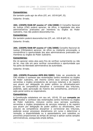 CURSO ON-LINE - D. CONSTITUCIONAL NAS 5 FONTES
PROFESSOR: VÍTOR CRUZ
114
Prof. Vítor Cruz WWW.PONTODOSCONCURSOS.COM.BR
Comentários:
Ele também pode agir de ofício (CF, art. 103-B §4º, II).
Gabarito: Errado.
203. (CESPE/OAB-SP exame nº 136/2008) O Conselho Nacional
de Justiça (CNJ) poderá apreciar, de ofício, a legalidade dos atos
administrativos praticados por membros ou órgãos do Poder
Judiciário, mas não poderá desconstituí-los.
Comentários:
Ele também poderá desconstituí-los (CF, art. 103-B §4º, II).
Gabarito: Errado.
204. (CESPE/OAB-SP exame nº 136/2008) Conselho Nacional de
Justiça (CNJ)poderá apreciar, de ofício ou mediante provocação, a
conveniência e oportunidade dos atos administrativos praticados por
membros ou órgãos do Poder Judiciário.
Comentários:
Ele irá apreciar estes atos para fins de verificar cumprimento ou não
da lei, mas não em para verificar conveniência e oportunidade que
faz parte da liberdade administrativa da autoridade.
Gabarito: Errado.
205. (CESPE/Promotor-MPE-RN/2009) Cabe ao presidente do
CNJ receber e conhecer das reclamações contra membros ou órgãos
do Poder Judiciário, até mesmo contra seus serviços auxiliares,
serventias e órgãos prestadores de serviços notariais e de registro
que atuem por delegação do poder público ou oficializados,sem
prejuízo da competência disciplinar e correicional dos tribunais,
podendo, após aprovação da maioria dos conselheiros, promover a
ação penal contra os responsáveis.
Comentários:
A Constituição estabelece em seu art. 103-B, III que compete ao
CNJ receber e conhecer das reclamações contra membros ou órgãos
do Poder Judiciário, inclusive contra seus serviços auxiliares,
serventias e órgãos prestadores de serviços notariais e de registro
que atuem por delegação do poder público ou oficializados, sem
prejuízo da competência disciplinar e correicional dos tribunais,
podendo avocar processos disciplinares em curso e determinar a
remoção, a disponibilidade ou a aposentadoria com subsídios ou
proventos proporcionais ao tempo de serviço e aplicar outras sanções
administrativas, assegurada ampla defesa.
 