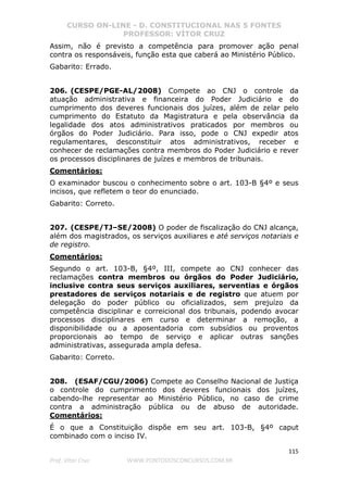 CURSO ON-LINE - D. CONSTITUCIONAL NAS 5 FONTES
PROFESSOR: VÍTOR CRUZ
115
Prof. Vítor Cruz WWW.PONTODOSCONCURSOS.COM.BR
Assim, não é previsto a competência para promover ação penal
contra os responsáveis, função esta que caberá ao Ministério Público.
Gabarito: Errado.
206. (CESPE/PGE-AL/2008) Compete ao CNJ o controle da
atuação administrativa e financeira do Poder Judiciário e do
cumprimento dos deveres funcionais dos juízes, além de zelar pelo
cumprimento do Estatuto da Magistratura e pela observância da
legalidade dos atos administrativos praticados por membros ou
órgãos do Poder Judiciário. Para isso, pode o CNJ expedir atos
regulamentares, desconstituir atos administrativos, receber e
conhecer de reclamações contra membros do Poder Judiciário e rever
os processos disciplinares de juízes e membros de tribunais.
Comentários:
O examinador buscou o conhecimento sobre o art. 103-B §4º e seus
incisos, que refletem o teor do enunciado.
Gabarito: Correto.
207. (CESPE/TJ–SE/2008) O poder de fiscalização do CNJ alcança,
além dos magistrados, os serviços auxiliares e até serviços notariais e
de registro.
Comentários:
Segundo o art. 103-B, §4º, III, compete ao CNJ conhecer das
reclamações contra membros ou órgãos do Poder Judiciário,
inclusive contra seus serviços auxiliares, serventias e órgãos
prestadores de serviços notariais e de registro que atuem por
delegação do poder público ou oficializados, sem prejuízo da
competência disciplinar e correicional dos tribunais, podendo avocar
processos disciplinares em curso e determinar a remoção, a
disponibilidade ou a aposentadoria com subsídios ou proventos
proporcionais ao tempo de serviço e aplicar outras sanções
administrativas, assegurada ampla defesa.
Gabarito: Correto.
208. (ESAF/CGU/2006) Compete ao Conselho Nacional de Justiça
o controle do cumprimento dos deveres funcionais dos juízes,
cabendo-lhe representar ao Ministério Público, no caso de crime
contra a administração pública ou de abuso de autoridade.
Comentários:
É o que a Constituição dispõe em seu art. 103-B, §4º caput
combinado com o inciso IV.
 