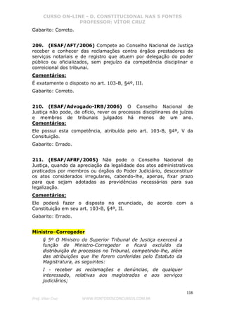 CURSO ON-LINE - D. CONSTITUCIONAL NAS 5 FONTES
PROFESSOR: VÍTOR CRUZ
116
Prof. Vítor Cruz WWW.PONTODOSCONCURSOS.COM.BR
Gabarito: Correto.
209. (ESAF/AFT/2006) Compete ao Conselho Nacional de Justiça
receber e conhecer das reclamações contra órgãos prestadores de
serviços notariais e de registro que atuem por delegação do poder
público ou oficializados, sem prejuízo da competência disciplinar e
correicional dos tribunai.
Comentários:
É exatamente o disposto no art. 103-B, §4º, III.
Gabarito: Correto.
210. (ESAF/Advogado-IRB/2006) O Conselho Nacional de
Justiça não pode, de ofício, rever os processos disciplinares de juízes
e membros de tribunais julgados há menos de um ano.
Comentários:
Ele possui esta competência, atribuída pelo art. 103-B, §4º, V da
Consituição.
Gabarito: Errado.
211. (ESAF/AFRF/2005) Não pode o Conselho Nacional de
Justiça, quando da apreciação da legalidade dos atos administrativos
praticados por membros ou órgãos do Poder Judiciário, desconstituir
os atos considerados irregulares, cabendo-lhe, apenas, fixar prazo
para que sejam adotadas as providências necessárias para sua
legalização.
Comentários:
Ele poderá fazer o disposto no enunciado, de acordo com a
Constituição em seu art. 103-B, §4º, II.
Gabarito: Errado.
Ministro–Corregedor
§ 5º O Ministro do Superior Tribunal de Justiça exercerá a
função de Ministro-Corregedor e ficará excluído da
distribuição de processos no Tribunal, competindo-lhe, além
das atribuições que lhe forem conferidas pelo Estatuto da
Magistratura, as seguintes:
I - receber as reclamações e denúncias, de qualquer
interessado, relativas aos magistrados e aos serviços
judiciários;
 
