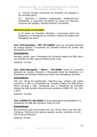 CURSO ON-LINE - D. CONSTITUCIONAL NAS 5 FONTES
PROFESSOR: VÍTOR CRUZ
117
Prof. Vítor Cruz WWW.PONTODOSCONCURSOS.COM.BR
II - exercer funções executivas do Conselho, de inspeção e
de correição geral;
III - requisitar e designar magistrados, delegando-lhes
atribuições, e requisitar servidores de juízos ou tribunais,
inclusive nos Estados, Distrito Federal e Territórios.
Oficiarão junto ao Conselho
§ 6º Junto ao Conselho oficiarão o Procurador-Geral da
República e o Presidente do Conselho Federal da Ordem dos
Advogados do Brasil.
212. (FCC/Analista - TRT 15ª/2009) Junto ao Conselho Nacional
de Justiça oficiará o Presidente do Conselho Federal da Ordem dos
Advogados do Brasil.
Comentários:
Perceba, porém, que o Presidente do Conselho Federal da OAB não é
um membro do CNJ, apenas oficiará junto a ele.
Gabarito: Correto.
213. (FCC/Advogado - Metro - SP/2008) Junto ao Conselho
Nacional de Justiça, oficiarão o Procurador-Geral da República e o
Presidente do Conselho Federal da Ordem dos Advogados do Brasil.
Comentários:
Pelo art. 103-B da Constituição, inferimos que, embora não sejam
membros, o PGR e o Presidente do Conselho Federal da OAB devem
oficiar perante o CNJ. Lembrando que o Presidente do Conselho
Federal da OAB também deverá oficiar perante o CNMP (CF, art. 130-
A §4º).
Gabarito: Correto.
214. (CESPE/TJ–SE/2008) O procurador-geral da República e o
presidente da OAB são membros natos do CNJ.
Comentários:
Eles oficiarão junto ao Conselho (CF, art. 103-B, §6º), mas não são
membros. Membros são apenas aqueles quinze, previstos no art.
103-B da Constituição.
Gabarito: Errado.
 