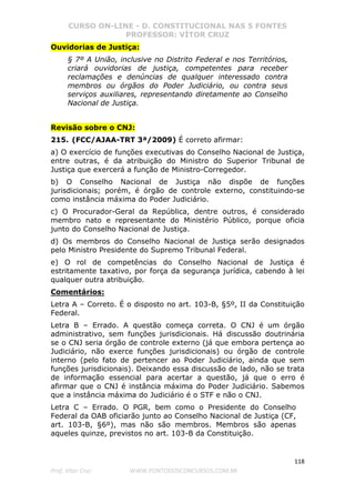 CURSO ON-LINE - D. CONSTITUCIONAL NAS 5 FONTES
PROFESSOR: VÍTOR CRUZ
118
Prof. Vítor Cruz WWW.PONTODOSCONCURSOS.COM.BR
Ouvidorias de Justiça:
§ 7º A União, inclusive no Distrito Federal e nos Territórios,
criará ouvidorias de justiça, competentes para receber
reclamações e denúncias de qualquer interessado contra
membros ou órgãos do Poder Judiciário, ou contra seus
serviços auxiliares, representando diretamente ao Conselho
Nacional de Justiça.
Revisão sobre o CNJ:
215. (FCC/AJAA-TRT 3ª/2009) É correto afirmar:
a) O exercício de funções executivas do Conselho Nacional de Justiça,
entre outras, é da atribuição do Ministro do Superior Tribunal de
Justiça que exercerá a função de Ministro-Corregedor.
b) O Conselho Nacional de Justiça não dispõe de funções
jurisdicionais; porém, é órgão de controle externo, constituindo-se
como instância máxima do Poder Judiciário.
c) O Procurador-Geral da República, dentre outros, é considerado
membro nato e representante do Ministério Público, porque oficia
junto do Conselho Nacional de Justiça.
d) Os membros do Conselho Nacional de Justiça serão designados
pelo Ministro Presidente do Supremo Tribunal Federal.
e) O rol de competências do Conselho Nacional de Justiça é
estritamente taxativo, por força da segurança jurídica, cabendo à lei
qualquer outra atribuição.
Comentários:
Letra A – Correto. É o disposto no art. 103-B, §5º, II da Constituição
Federal.
Letra B – Errado. A questão começa correta. O CNJ é um órgão
administrativo, sem funções jurisdicionais. Há discussão doutrinária
se o CNJ seria órgão de controle externo (já que embora pertença ao
Judiciário, não exerce funções jurisdicionais) ou órgão de controle
interno (pelo fato de pertencer ao Poder Judiciário, ainda que sem
funções jurisdicionais). Deixando essa discussão de lado, não se trata
de informação essencial para acertar a questão, já que o erro é
afirmar que o CNJ é instância máxima do Poder Judiciário. Sabemos
que a instância máxima do Judiciário é o STF e não o CNJ.
Letra C – Errado. O PGR, bem como o Presidente do Conselho
Federal da OAB oficiarão junto ao Conselho Nacional de Justiça (CF,
art. 103-B, §6º), mas não são membros. Membros são apenas
aqueles quinze, previstos no art. 103-B da Constituição.
 