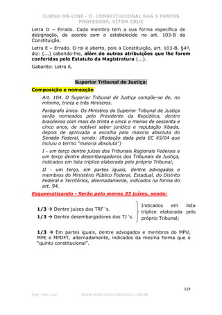 CURSO ON-LINE - D. CONSTITUCIONAL NAS 5 FONTES
PROFESSOR: VÍTOR CRUZ
119
Prof. Vítor Cruz WWW.PONTODOSCONCURSOS.COM.BR
Letra D – Errado. Cada membro tem a sua forma específica de
designação, de acordo com o estabelecido no art. 103-B da
Constituição.
Letra E – Errado. O rol é aberto, pois a Constituição, art. 103-B, §4º,
diz: (...) cabendo-lhe, além de outras atribuições que lhe forem
conferidas pelo Estatuto da Magistratura (...).
Gabarito: Letra A.
Superior Tribunal de Justiça:
Composição e nomeação
Art. 104. O Superior Tribunal de Justiça compõe-se de, no
mínimo, trinta e três Ministros.
Parágrafo único. Os Ministros do Superior Tribunal de Justiça
serão nomeados pelo Presidente da República, dentre
brasileiros com mais de trinta e cinco e menos de sessenta e
cinco anos, de notável saber jurídico e reputação ilibada,
depois de aprovada a escolha pela maioria absoluta do
Senado Federal, sendo: (Redação dada pela EC 45/04 que
incluiu o termo "maioria absoluta")
I - um terço dentre juízes dos Tribunais Regionais Federais e
um terço dentre desembargadores dos Tribunais de Justiça,
indicados em lista tríplice elaborada pelo próprio Tribunal;
II - um terço, em partes iguais, dentre advogados e
membros do Ministério Público Federal, Estadual, do Distrito
Federal e Territórios, alternadamente, indicados na forma do
art. 94.
Esquematizando - Serão pelo menos 33 juízes, sendo:
1/3 Dentre juízes dos TRF ‘s.
1/3 Dentre desembargadores dos TJ ‘s.
1/3 Em partes iguais, dentre advogados e membros do MPU,
MPE e MPDFT, alternadamente, indicados da mesma forma que o
“quinto constitucional”.
Indicados em lista
tríplice elaborada pelo
próprio Tribunal;
 