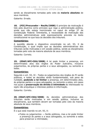 CURSO ON-LINE - D. CONSTITUCIONAL NAS 5 FONTES
PROFESSOR: VÍTOR CRUZ
12
Prof. Vítor Cruz WWW.PONTODOSCONCURSOS.COM.BR
sendo as disciplinares tomadas pelo voto da maioria absoluta de
seus membros.
Gabarito: Errado.
18. (FCC/Procurador - Recife/2008) O princípio da motivação é
tido pela doutrina como princípio que rege a administração pública,
ainda que não esteja mencionado no caput do artigo 37 da
Constituição Federal. Entretanto, a necessidade de motivação das
decisões administrativas está expressamente prevista no texto
constitucional no que toca às decisões dos tribunais.
Comentários:
A questão aborda o dispositivo encontrado no art. 93, X da
Constituição, o qual impõe que as decisões administrativas dos
tribunais serão motivadas e em sessão pública, sendo as disciplinares
tomadas pelo voto da maioria absoluta de seus membros.
Gabarito: Correto.
19. (ESAF/AFC-CGU/2008) A lei pode limitar a presença, em
determinados atos dos órgãos do Poder Judiciário, inclusive
julgamentos, às próprias partes e a seus advogados, ou somente a
estes.
Comentários:
Segundo o art. 93, IX - Todos os julgamentos dos órgãos do PJ serão
públicos, e todas as decisões serão fundamentadas, sob pena de
nulidade, podendo a lei limitar a presença, em determinados atos,
às próprias partes e a seus advogados, ou somente a estes, em casos
nos quais a preservação do direito à intimidade do interessado no
sigilo não prejudique o interesse público à informação.
Gabarito: Correto.
20. (ESAF/AFC-CGU/2008) As decisões administrativas dos
tribunais serão motivadas e em sessão pública, inclusive as
disciplinares, que também devem ser tomadas pelo voto da maioria
absoluta de seus membros.
Comentários:
É o que está inserido no art. 93, X:
• Todos os julgamentos → Serão públicos, mas a lei pode limitar
a presença às partes e a seus advogados, ou somente a estes
para preservar a intimidade;
 