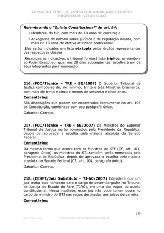 CURSO ON-LINE - D. CONSTITUCIONAL NAS 5 FONTES
PROFESSOR: VÍTOR CRUZ
120
Prof. Vítor Cruz WWW.PONTODOSCONCURSOS.COM.BR
Relembrando o "Quinto Constitucional” do art. 94:
Membros, do MP, com mais de 10 anos de carreira; e
Advogados de notório saber jurídico e de reputação ilibada, com
mais de 10 anos de efetiva atividade profissional.
.Eles serão indicados em lista sêxtupla pelos órgãos representantes
das respectivas classes.
.Recebidas as indicações, o tribunal formará lista tríplice, enviando-a
ao Poder Executivo, que, nos 20 dias subseqüentes, escolherá um de
seus integrantes para nomeação.
216. (FCC/Técnico - TRE - SE/2007) O Superior Tribunal de
Justiça compõe-se de, no mínimo, trinta e três Ministros brasileiros,
com mais de trinta e cinco e menos de sessenta e cinco anos.
Comentários:
São disposições que podem ser encontradas literalmente no art. 104
da Constituição, combinado com seu parágrafo único.
Gabarito: Correto.
217. (FCC/Técnico - TRE - SE/2007) Os Ministros do Superior
Tribunal de Justiça serão nomeados pelo Presidente da República,
depois de aprovada a escolha pela maioria absoluta do Senado
Federal.
Comentários:
Da mesma forma que ocorre com os Ministros do STF (CF, art. 101,
parágrafo único), os Ministros do STJ também serão nomeados pelo
Presidente da República, depois de aprovada a escolha pela maioria
absoluta do Senado Federal (CF, art. 104, parágrafo único).
Gabarito: Correto.
218. (CESPE/Juiz Substituto - TJ-AC/2007) Considere que um
juiz tenha sido nomeado para o cargo de desembargador no Tribunal
de Justiça do Estado do Acre (TJAC), em uma das vagas do quinto
constitucional. Nessa hipótese, esse juiz não pode tomar posse no
cargo de ministro do STJ nas vagas destinadas aos juízes de carreira.
Comentários:
 