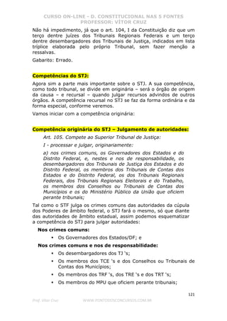 CURSO ON-LINE - D. CONSTITUCIONAL NAS 5 FONTES
PROFESSOR: VÍTOR CRUZ
121
Prof. Vítor Cruz WWW.PONTODOSCONCURSOS.COM.BR
Não há impedimento, já que o art. 104, I da Constituição diz que um
terço dentre juízes dos Tribunais Regionais Federais e um terço
dentre desembargadores dos Tribunais de Justiça, indicados em lista
tríplice elaborada pelo próprio Tribunal, sem fazer menção a
ressalvas.
Gabarito: Errado.
Competências do STJ:
Agora sim a parte mais importante sobre o STJ. A sua competência,
como todo tribunal, se divide em originária – será o órgão de origem
da causa – e recursal – quando julgar recursos advindos de outros
órgãos. A competência recursal no STJ se faz da forma ordinária e da
forma especial, conforme veremos.
Vamos iniciar com a competência originária:
Competência originária do STJ – Julgamento de autoridades:
Art. 105. Compete ao Superior Tribunal de Justiça:
I - processar e julgar, originariamente:
a) nos crimes comuns, os Governadores dos Estados e do
Distrito Federal, e, nestes e nos de responsabilidade, os
desembargadores dos Tribunais de Justiça dos Estados e do
Distrito Federal, os membros dos Tribunais de Contas dos
Estados e do Distrito Federal, os dos Tribunais Regionais
Federais, dos Tribunais Regionais Eleitorais e do Trabalho,
os membros dos Conselhos ou Tribunais de Contas dos
Municípios e os do Ministério Público da União que oficiem
perante tribunais;
Tal como o STF julga os crimes comuns das autoridades da cúpula
dos Poderes de âmbito federal, o STJ fará o mesmo, só que diante
das autoridades de âmbito estadual, assim podemos esquematizar
a competência do STJ para julgar autoridades:
Nos crimes comuns:
Os Governadores dos Estados/DF; e
Nos crimes comuns e nos de responsabilidade:
Os desembargadores dos TJ ‘s;
Os membros dos TCE ‘s e dos Conselhos ou Tribunais de
Contas dos Municípios;
Os membros dos TRF ‘s, dos TRE ‘s e dos TRT ‘s;
Os membros do MPU que oficiem perante tribunais;
 