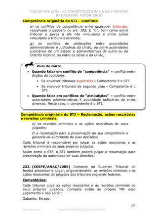 CURSO ON-LINE - D. CONSTITUCIONAL NAS 5 FONTES
PROFESSOR: VÍTOR CRUZ
124
Prof. Vítor Cruz WWW.PONTODOSCONCURSOS.COM.BR
Competência originária do STJ – Conflitos:
d) os conflitos de competência entre quaisquer tribunais,
ressalvado o disposto no art. 102, I, "o", bem como entre
tribunal e juízes a ele não vinculados e entre juízes
vinculados a tribunais diversos;
g) os conflitos de atribuições entre autoridades
administrativas e judiciárias da União, ou entre autoridades
judiciárias de um Estado e administrativas de outro ou do
Distrito Federal, ou entre as deste e da União;
Pulo do Gato:
• Quando falar em conflito de "competência" = conflito entre
órgãos do Judiciário:
Se envolver tribunais superiores - Competente é o STF.
Se envolver tribunais de segundo grau - Competente é o
STJ.
• Quando falar em conflitos de "atribuições" = conflito entre
autoridades administrativas X autoridade judiciárias de entes
diversos. Neste caso, o competente é o STJ.
Competência originária do STJ – Reclamação, ações rescisórias
e revisões criminais:
e) as revisões criminais e as ações rescisórias de seus
julgados;
f) a reclamação para a preservação de sua competência e
garantia da autoridade de suas decisões;
Cada tribunal é responsável por julgar as ações rescisórias e as
revisões criminais de seus próprios julgados.
Assim como o STF, o STJ também poderá julgar a reclamação para
preservação da autoridade de suas decisões.
223. (CESPE/ANAC/2009) Compete ao Superior Tribunal de
Justiça processar e julgar, originariamente, as revisões criminais e as
ações rescisórias de julgados dos tribunais regionais federais.
Comentários:
Cada tribunal julga as ações rescisórias e as revisões criminais de
seus próprios julgados. Compete então ao próprio TRF esse
julgamento e não ao STJ.
Gabarito: Errado.
 