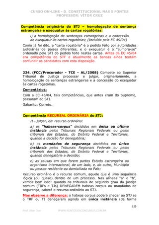CURSO ON-LINE - D. CONSTITUCIONAL NAS 5 FONTES
PROFESSOR: VÍTOR CRUZ
125
Prof. Vítor Cruz WWW.PONTODOSCONCURSOS.COM.BR
Competência originária do STJ – homologação de sentença
estrangeira e exequatur às cartas rogatórias:
i) a homologação de sentenças estrangeiras e a concessão
de exequatur às cartas rogatórias; (Incluída pela EC 45/04)
Como já foi dito, a “carta rogatória” é o pedido feito por autoridades
judiciárias de países diferentes, e o exequatur é o “cumpra-se”
ordenado pelo STJ do pedido feito nestas cartas. Antes da EC 45/04
era competência do STF e atualmente as bancas ainda tentam
confundir os candidatos com esta disposição.
224. (FCC/Procurador - TCE - AL/2008) Compete ao Superior
Tribunal de Justiça processar e julgar, originariamente, a
homologação de sentenças estrangeiras e a concessão do exequatur
às cartas rogatórias.
Comentários:
Com a EC 45/04, tais competências, que antes eram do Supremo,
passaram ao STJ.
Gabarito: Correto.
Competência RECURSAL ORDINÁRIA do STJ:
II - julgar, em recurso ordinário:
a) os "habeas-corpus" decididos em única ou última
instância pelos Tribunais Regionais Federais ou pelos
tribunais dos Estados, do Distrito Federal e Territórios,
quando a decisão for denegatória;
b) os mandados de segurança decididos em única
instância pelos Tribunais Regionais Federais ou pelos
tribunais dos Estados, do Distrito Federal e Territórios,
quando denegatória a decisão;
c) as causas em que forem partes Estado estrangeiro ou
organismo internacional, de um lado, e, do outro, Município
ou pessoa residente ou domiciliada no País;
Recurso ordinário é o recurso comum, aquele que é uma sequência
lógica (ou quase) dentro de um processo. Nas alíneas “a” e “b”,
vemos bem isso: quando os tribunais de segundo grau da justiça
comum (TRFs e TJs) DENEGAREM habeas corpus ou mandados de
segurança, caberá o recurso ordinário ao STJ.
Mas observe a diferença: o habeas corpus poderá chegar ao STJ se
o TRF ou TJ denegarem agindo em única instância (de forma
 