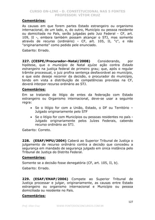 CURSO ON-LINE - D. CONSTITUCIONAL NAS 5 FONTES
PROFESSOR: VÍTOR CRUZ
127
Prof. Vítor Cruz WWW.PONTODOSCONCURSOS.COM.BR
Comentários:
As causas em que forem partes Estado estrangeiro ou organismo
internacional, de um lado, e, do outro, Município ou pessoa residente
ou domiciliada no País, serão julgadas pelo Juiz Federal - CF, art.
109, II -, embora também possam alcançar o STJ, mas somente
através de recurso (ordinário) - CF, art. 105, II, "c", e não
"originariamente" como pedido pele enunciado.
Gabarito: Errado.
227. (CESPE/Procurador–Natal/2008) Considerando, por
hipótese, que o município de Natal ajuíze ação contra Estado
estrangeiro na justiça federal de primeiro grau; que, após o regular
trâmite processual, o juiz profira sentença desfavorável ao município,
e que este deseje recorrer da decisão, o procurador do município,
tendo em vista a distribuição de competências previstas na CF,
deverá interpor recurso ordinário ao STJ.
Comentários:
Em se tratando de litígio de entes da federação com Estado
estrangeiro ou Organismo internacional, deve-se usar a seguinte
regra:
• Se o litígio for com a União, Estado, o DF ou Território –
Julgado originariamente pelo STF
• Se o litígio for com Municípios ou pessoas residentes no país -
Julgado originariamente pelos Juízes Federais, cabendo
recurso ordinário ao STJ.
Gabarito: Correto.
228. (ESAF/MPU/2004) Caberá ao Superior Tribunal de Justiça o
julgamento de recurso ordinário contra a decisão que concedeu a
segurança em mandado de segurança julgado em única instância pelo
Tribunal de Justiça do Distrito Federal.
Comentários:
Somente se a decisão fosse denegatória (CF, art. 105, II, b).
Gabarito: Errado.
229. (ESAF/ENAP/2006) Compete ao Superior Tribunal de
Justiça processar e julgar, originariamente, as causas entre Estado
estrangeiro ou organismo internacional e Município ou pessoa
domiciliada ou residente no País.
Comentários:
 