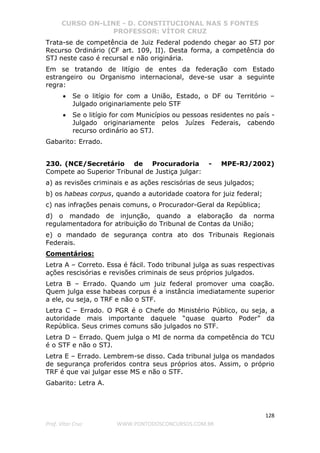 CURSO ON-LINE - D. CONSTITUCIONAL NAS 5 FONTES
PROFESSOR: VÍTOR CRUZ
128
Prof. Vítor Cruz WWW.PONTODOSCONCURSOS.COM.BR
Trata-se de competência de Juiz Federal podendo chegar ao STJ por
Recurso Ordinário (CF art. 109, II). Desta forma, a competência do
STJ neste caso é recursal e não originária.
Em se tratando de litígio de entes da federação com Estado
estrangeiro ou Organismo internacional, deve-se usar a seguinte
regra:
• Se o litígio for com a União, Estado, o DF ou Território –
Julgado originariamente pelo STF
• Se o litígio for com Municípios ou pessoas residentes no país -
Julgado originariamente pelos Juízes Federais, cabendo
recurso ordinário ao STJ.
Gabarito: Errado.
230. (NCE/Secretário de Procuradoria - MPE-RJ/2002)
Compete ao Superior Tribunal de Justiça julgar:
a) as revisões criminais e as ações rescisórias de seus julgados;
b) os habeas corpus, quando a autoridade coatora for juiz federal;
c) nas infrações penais comuns, o Procurador-Geral da República;
d) o mandado de injunção, quando a elaboração da norma
regulamentadora for atribuição do Tribunal de Contas da União;
e) o mandado de segurança contra ato dos Tribunais Regionais
Federais.
Comentários:
Letra A – Correto. Essa é fácil. Todo tribunal julga as suas respectivas
ações rescisórias e revisões criminais de seus próprios julgados.
Letra B – Errado. Quando um juiz federal promover uma coação.
Quem julga esse habeas corpus é a instância imediatamente superior
a ele, ou seja, o TRF e não o STF.
Letra C – Errado. O PGR é o Chefe do Ministério Público, ou seja, a
autoridade mais importante daquele “quase quarto Poder” da
República. Seus crimes comuns são julgados no STF.
Letra D – Errado. Quem julga o MI de norma da competência do TCU
é o STF e não o STJ.
Letra E – Errado. Lembrem-se disso. Cada tribunal julga os mandados
de segurança proferidos contra seus próprios atos. Assim, o próprio
TRF é que vai julgar esse MS e não o STF.
Gabarito: Letra A.
 
