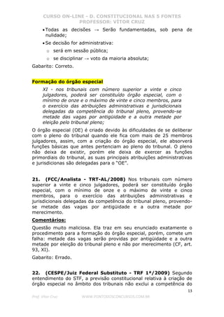 CURSO ON-LINE - D. CONSTITUCIONAL NAS 5 FONTES
PROFESSOR: VÍTOR CRUZ
13
Prof. Vítor Cruz WWW.PONTODOSCONCURSOS.COM.BR
• Todas as decisões → Serão fundamentadas, sob pena de
nulidade;
• Se decisão for administrativa:
o será em sessão pública;
o se disciplinar → voto da maioria absoluta;
Gabarito: Correto.
Formação do órgão especial
XI - nos tribunais com número superior a vinte e cinco
julgadores, poderá ser constituído órgão especial, com o
mínimo de onze e o máximo de vinte e cinco membros, para
o exercício das atribuições administrativas e jurisdicionais
delegadas da competência do tribunal pleno, provendo-se
metade das vagas por antigüidade e a outra metade por
eleição pelo tribunal pleno;
O órgão especial (OE) é criado devido às dificuldades de se deliberar
com o pleno do tribunal quando ele fica com mais de 25 membros
julgadores, assim, com a criação do órgão especial, ele absorverá
funções básicas que antes pertenciam ao pleno do tribunal. O pleno
não deixa de existir, porém ele deixa de exercer as funções
primordiais do tribunal, as suas principais atribuições administrativas
e jurisdicionas são delegadas para o “OE”.
21. (FCC/Analista - TRT-AL/2008) Nos tribunais com número
superior a vinte e cinco julgadores, poderá ser constituído órgão
especial, com o mínimo de onze e o máximo de vinte e cinco
membros, para o exercício das atribuições administrativas e
jurisdicionais delegadas da competência do tribunal pleno, provendo-
se metade das vagas por antigüidade e a outra metade por
merecimento.
Comentários:
Questão muito maliciosa. Ela traz em seu enunciado exatamente o
procedimento para a formação do órgão especial, porém, comete um
falha: metade das vagas serão providas por antigüidade e a outra
metade por eleição do tribunal pleno e não por merecimento (CF, art.
93, XI).
Gabarito: Errado.
22. (CESPE/Juiz Federal Substituto - TRF 1ª/2009) Segundo
entendimento do STF, a previsão constitucional relativa à criação de
órgão especial no âmbito dos tribunais não exclui a competência do
 