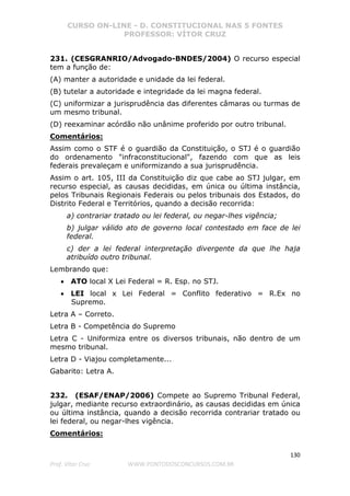 CURSO ON-LINE - D. CONSTITUCIONAL NAS 5 FONTES
PROFESSOR: VÍTOR CRUZ
130
Prof. Vítor Cruz WWW.PONTODOSCONCURSOS.COM.BR
231. (CESGRANRIO/Advogado-BNDES/2004) O recurso especial
tem a função de:
(A) manter a autoridade e unidade da lei federal.
(B) tutelar a autoridade e integridade da lei magna federal.
(C) uniformizar a jurisprudência das diferentes câmaras ou turmas de
um mesmo tribunal.
(D) reexaminar acórdão não unânime proferido por outro tribunal.
Comentários:
Assim como o STF é o guardião da Constituição, o STJ é o guardião
do ordenamento "infraconstitucional", fazendo com que as leis
federais prevaleçam e uniformizando a sua jurisprudência.
Assim o art. 105, III da Constituição diz que cabe ao STJ julgar, em
recurso especial, as causas decididas, em única ou última instância,
pelos Tribunais Regionais Federais ou pelos tribunais dos Estados, do
Distrito Federal e Territórios, quando a decisão recorrida:
a) contrariar tratado ou lei federal, ou negar-lhes vigência;
b) julgar válido ato de governo local contestado em face de lei
federal.
c) der a lei federal interpretação divergente da que lhe haja
atribuído outro tribunal.
Lembrando que:
• ATO local X Lei Federal = R. Esp. no STJ.
• LEI local x Lei Federal = Conflito federativo = R.Ex no
Supremo.
Letra A – Correto.
Letra B - Competência do Supremo
Letra C - Uniformiza entre os diversos tribunais, não dentro de um
mesmo tribunal.
Letra D - Viajou completamente...
Gabarito: Letra A.
232. (ESAF/ENAP/2006) Compete ao Supremo Tribunal Federal,
julgar, mediante recurso extraordinário, as causas decididas em única
ou última instância, quando a decisão recorrida contrariar tratado ou
lei federal, ou negar-lhes vigência.
Comentários:
 