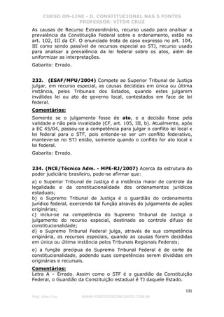 CURSO ON-LINE - D. CONSTITUCIONAL NAS 5 FONTES
PROFESSOR: VÍTOR CRUZ
131
Prof. Vítor Cruz WWW.PONTODOSCONCURSOS.COM.BR
As causas de Recurso Extraordinário, recurso usado para analisar a
prevalência da Constituição Federal sobre o ordenamento, estão no
art. 102, III da CF. O enunciado trata de caso expresso no art. 104,
III como sendo passível de recursos especial ao STJ, recurso usado
para analisar a prevalência da lei federal sobre os atos, além de
uniformizar as interpretações.
Gabarito: Errado.
233. (ESAF/MPU/2004) Compete ao Superior Tribunal de Justiça
julgar, em recurso especial, as causas decididas em única ou última
instância, pelos Tribunais dos Estados, quando estes julgarem
inválidos lei ou ato de governo local, contestados em face de lei
federal.
Comentários:
Somente se o julgamento fosse de ato, e a decisão fosse pela
validade e não pela invalidade (CF, art. 105, III, b). Atualmente, após
a EC 45/04, passou-se a competência para julgar o conflito lei local x
lei federal para o STF, pois entende-se ser um conflito federativo,
manteve-se no STJ então, somente quando o conflito for ato local x
lei federal.
Gabarito: Errado.
234. (NCE/Técnico Adm. - MPE-RJ/2007) Acerca da estrutura do
poder judiciário brasileiro, pode-se afirmar que:
a) o Superior Tribunal de Justiça é a instância maior de controle da
legalidade e da constitucionalidade dos ordenamentos jurídicos
estaduais;
b) o Supremo Tribunal de Justiça é o guardião do ordenamento
jurídico federal, exercendo tal função através do julgamento de ações
originárias;
c) inclui-se na competência do Supremo Tribunal de Justiça o
julgamento do recurso especial, destinado ao controle difuso de
constitucionalidade;
d) o Supremo Tribunal Federal julga, através de sua competência
originária, os recursos especiais, quando as causas forem decididas
em única ou última instância pelos Tribunais Regionais Federais;
e) a função precípua do Supremo Tribunal Federal é de corte de
constitucionalidade, podendo suas competências serem divididas em
originárias e recursais.
Comentários:
Letra A – Errado. Assim como o STF é o guardião da Constituição
Federal, o Guardião da Constituição estadual é TJ daquele Estado.
 