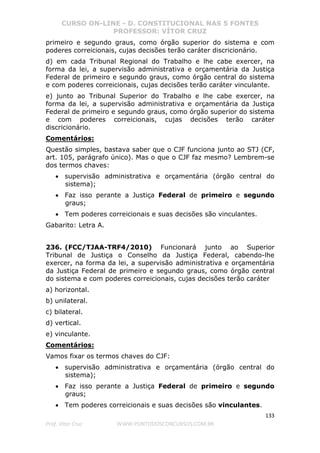CURSO ON-LINE - D. CONSTITUCIONAL NAS 5 FONTES
PROFESSOR: VÍTOR CRUZ
133
Prof. Vítor Cruz WWW.PONTODOSCONCURSOS.COM.BR
primeiro e segundo graus, como órgão superior do sistema e com
poderes correicionais, cujas decisões terão caráter discricionário.
d) em cada Tribunal Regional do Trabalho e lhe cabe exercer, na
forma da lei, a supervisão administrativa e orçamentária da Justiça
Federal de primeiro e segundo graus, como órgão central do sistema
e com poderes correicionais, cujas decisões terão caráter vinculante.
e) junto ao Tribunal Superior do Trabalho e lhe cabe exercer, na
forma da lei, a supervisão administrativa e orçamentária da Justiça
Federal de primeiro e segundo graus, como órgão superior do sistema
e com poderes correicionais, cujas decisões terão caráter
discricionário.
Comentários:
Questão simples, bastava saber que o CJF funciona junto ao STJ (CF,
art. 105, parágrafo único). Mas o que o CJF faz mesmo? Lembrem-se
dos termos chaves:
• supervisão administrativa e orçamentária (órgão central do
sistema);
• Faz isso perante a Justiça Federal de primeiro e segundo
graus;
• Tem poderes correicionais e suas decisões são vinculantes.
Gabarito: Letra A.
236. (FCC/TJAA-TRF4/2010) Funcionará junto ao Superior
Tribunal de Justiça o Conselho da Justiça Federal, cabendo-lhe
exercer, na forma da lei, a supervisão administrativa e orçamentária
da Justiça Federal de primeiro e segundo graus, como órgão central
do sistema e com poderes correicionais, cujas decisões terão caráter
a) horizontal.
b) unilateral.
c) bilateral.
d) vertical.
e) vinculante.
Comentários:
Vamos fixar os termos chaves do CJF:
• supervisão administrativa e orçamentária (órgão central do
sistema);
• Faz isso perante a Justiça Federal de primeiro e segundo
graus;
• Tem poderes correicionais e suas decisões são vinculantes.
 