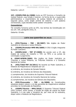 CURSO ON-LINE - D. CONSTITUCIONAL NAS 5 FONTES
PROFESSOR: VÍTOR CRUZ
134
Prof. Vítor Cruz WWW.PONTODOSCONCURSOS.COM.BR
Gabarito: Letra E
237. (CESPE/PGE-AL/2008) Junto ao STF funciona o Conselho da
Justiça Federal, cuja função é exercer, na forma da lei, a supervisão
administrativa e orçamentária da justiça federal de primeiro e
segundo graus, como órgão central do sistema e com poderes
correicionais, cujas decisões terão caráter vinculante.
Comentários:
Tal conselho funciona junto ao STJ, nos termos da Constituição em
seu art. 105, parágrafo único, II.
Gabarito: Errado.
LISTA DAS QUESTÕES DA AULA:
1. (FCC/Técnico - TRE - SE/2007) São órgãos do Poder
Judiciário os tribunais e Juízes Militares.
2. (CESPE/Promotor-MPE-RN/2009) O CNJ é órgão integrante
do Poder Judiciário.
3. (CESPE/AJAJ - TRT 5ª/2009) De acordo com a CF, são
órgãos da justiça do trabalho o TST, os TRTs e as juntas de
conciliação e julgamento.
4. (ESAF/AFRFB/2009) São órgãos do Poder Judiciário os
Tribunais e Juízes Militares, os Tribunais Arbitrais e o Conselho
Nacional de Justiça.
5. (FCC/TJAA-TRT 24/2011) No tocante ao Poder Judiciário, o
Estatuto da Magistratura é disposto por Lei:
a) ordinária, de iniciativa do Senado Federal.
b) ordinária, de iniciativa da Câmara dos Deputados.
c) complementar, de iniciativa do Supremo Tribunal Federal.
d) ordinária, de iniciativa do Conselho Nacional de Justiça.
e) complementar, de iniciativa da Câmara dos Deputados.
6. (FCC/Procurador - TCE - AL/2008) As Constituições
estaduais podem reduzir o rol das garantias da magistratura estadual
previstas na Constituição da República.
7. (CESPE/Técnico - MPU/2010) O Supremo Tribunal Federal
(STF) cumpre, entre outras, a função de órgão de cúpula do Poder
Judiciário, e a ele cabe a iniciativa de, por meio de lei ordinária,
dispor sobre o Estatuto da Magistratura.
 