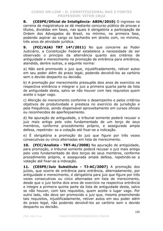 CURSO ON-LINE - D. CONSTITUCIONAL NAS 5 FONTES
PROFESSOR: VÍTOR CRUZ
135
Prof. Vítor Cruz WWW.PONTODOSCONCURSOS.COM.BR
8. (CESPE/Oficial de Inteligência- ABIN/2010) O ingresso na
carreira de magistratura se dá mediante concurso público de provas e
títulos, divididas em fases, nas quais é obrigatória a participação da
Ordem dos Advogados do Brasil, no mínimo, na primeira fase,
podendo aspirar ao cargo os bacharéis em direito com, no mínimo,
três anos de atividade jurídica.
9. (FCC/AJAJ TRT 14ª/2011) No que concerne ao Poder
Judiciário, a Constituição Federal estabelece a necessidade de ser
observado o princípio da alternância quanto aos critérios de
antiguidade e merecimento na promoção de entrância para entrância,
atendida, dentre outras, a seguinte norma:
a) Não será promovido o juiz que, injustificadamente, retiver autos
em seu poder além do prazo legal, podendo devolvê-los ao cartório
sem o devido despacho ou decisão.
b) A promoção por merecimento pressupõe dois anos de exercício na
respectiva entrância e integrar o juiz a primeira quarta parte da lista
de antiguidade desta, salvo se não houver com tais requisitos quem
aceite o lugar vago.
c) Aferição do merecimento conforme o desempenho e pelos critérios
objetivos de produtividade e presteza no exercício da jurisdição e
pela frequência, sendo dispensável aproveitamento em cursos oficiais
ou reconhecidos de aperfeiçoamento.
d) Na apuração de antiguidade, o tribunal somente poderá recusar o
juiz mais antigo pelo voto fundamentado de um terço de seus
membros, conforme procedimento próprio, e assegurada ampla
defesa, repetindo- se a votação até fixar-se a indicação.
e) É obrigatória a promoção do juiz que figure por três vezes
consecutivas ou cinco alternadas em lista de merecimento.
10. (FCC/Analista - TRT-AL/2008) Na apuração de antigüidade,
para promoção, o tribunal somente poderá recusar o juiz mais antigo
pelo voto fundamentado de dois terços de seus membros, conforme
procedimento próprio, e assegurada ampla defesa, repetindo-se a
votação até fixar-se a indicação.
11. (CESPE/Juiz Substituto - TJ-AC/2007) A promoção dos
juízes, que ocorre de entrância para entrância, alternadamente, por
antiguidade e merecimento, é obrigatória para juiz que figure por três
vezes consecutivas ou cinco alternadas em lista de merecimento,
desde que o juiz tenha dois anos de exercício na respectiva entrância
e integre a primeira quinta parte da lista de antiguidade desta, salvo
se não houver, com tais requisitos, quem aceite o lugar vago. Por
outro lado, não deve ser promovido o juiz que, mesmo preenchendo
tais requisitos, injustificadamente, retiver autos em seu poder além
do prazo legal, não podendo devolvê-los ao cartório sem o devido
despacho ou decisão.
 