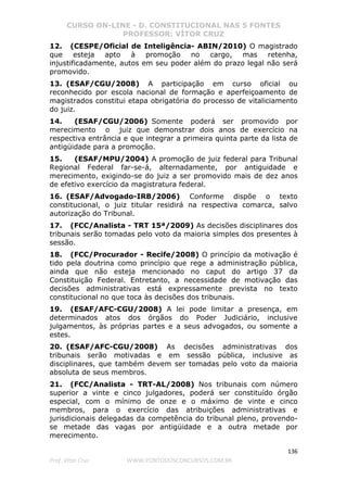 CURSO ON-LINE - D. CONSTITUCIONAL NAS 5 FONTES
PROFESSOR: VÍTOR CRUZ
136
Prof. Vítor Cruz WWW.PONTODOSCONCURSOS.COM.BR
12. (CESPE/Oficial de Inteligência- ABIN/2010) O magistrado
que esteja apto à promoção no cargo, mas retenha,
injustificadamente, autos em seu poder além do prazo legal não será
promovido.
13. (ESAF/CGU/2008) A participação em curso oficial ou
reconhecido por escola nacional de formação e aperfeiçoamento de
magistrados constitui etapa obrigatória do processo de vitaliciamento
do juiz.
14. (ESAF/CGU/2006) Somente poderá ser promovido por
merecimento o juiz que demonstrar dois anos de exercício na
respectiva entrância e que integrar a primeira quinta parte da lista de
antigüidade para a promoção.
15. (ESAF/MPU/2004) A promoção de juiz federal para Tribunal
Regional Federal far-se-á, alternadamente, por antiguidade e
merecimento, exigindo-se do juiz a ser promovido mais de dez anos
de efetivo exercício da magistratura federal.
16. (ESAF/Advogado-IRB/2006) Conforme dispõe o texto
constitucional, o juiz titular residirá na respectiva comarca, salvo
autorização do Tribunal.
17. (FCC/Analista - TRT 15ª/2009) As decisões disciplinares dos
tribunais serão tomadas pelo voto da maioria simples dos presentes à
sessão.
18. (FCC/Procurador - Recife/2008) O princípio da motivação é
tido pela doutrina como princípio que rege a administração pública,
ainda que não esteja mencionado no caput do artigo 37 da
Constituição Federal. Entretanto, a necessidade de motivação das
decisões administrativas está expressamente prevista no texto
constitucional no que toca às decisões dos tribunais.
19. (ESAF/AFC-CGU/2008) A lei pode limitar a presença, em
determinados atos dos órgãos do Poder Judiciário, inclusive
julgamentos, às próprias partes e a seus advogados, ou somente a
estes.
20. (ESAF/AFC-CGU/2008) As decisões administrativas dos
tribunais serão motivadas e em sessão pública, inclusive as
disciplinares, que também devem ser tomadas pelo voto da maioria
absoluta de seus membros.
21. (FCC/Analista - TRT-AL/2008) Nos tribunais com número
superior a vinte e cinco julgadores, poderá ser constituído órgão
especial, com o mínimo de onze e o máximo de vinte e cinco
membros, para o exercício das atribuições administrativas e
jurisdicionais delegadas da competência do tribunal pleno, provendo-
se metade das vagas por antigüidade e a outra metade por
merecimento.
 
