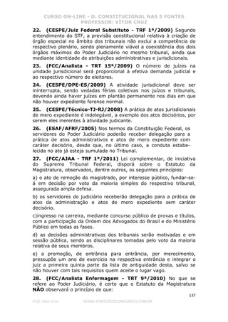 CURSO ON-LINE - D. CONSTITUCIONAL NAS 5 FONTES
PROFESSOR: VÍTOR CRUZ
137
Prof. Vítor Cruz WWW.PONTODOSCONCURSOS.COM.BR
22. (CESPE/Juiz Federal Substituto - TRF 1ª/2009) Segundo
entendimento do STF, a previsão constitucional relativa à criação de
órgão especial no âmbito dos tribunais não exclui a competência do
respectivo plenário, sendo plenamente viável a coexistência dos dois
órgãos máximos do Poder Judiciário no mesmo tribunal, ainda que
mediante identidade de atribuições administrativas e jurisdicionais.
23. (FCC/Analista - TRT 15ª/2009) O número de juízes na
unidade jurisdicional será proporcional à efetiva demanda judicial e
ao respectivo número de eleitores.
24. (CESPE/DPE-ES/2009) A atividade jurisdicional deve ser
ininterrupta, sendo vedadas férias coletivas nos juízos e tribunais,
devendo ainda haver juízes em plantão permanente nos dias em que
não houver expediente forense normal.
25. (CESPE/Técnico-TJ-RJ/2008) A prática de atos jurisdicionais
de mero expediente é indelegável, a exemplo dos atos decisórios, por
serem eles inerentes à atividade judicante.
26. (ESAF/AFRF/2005) Nos termos da Constituição Federal, os
servidores do Poder Judiciário poderão receber delegação para a
prática de atos administrativos e atos de mero expediente com
caráter decisório, desde que, no último caso, a conduta estabe-
lecida no ato já esteja sumulada no Tribunal.
27. (FCC/AJAA - TRF 1ª/2011) Lei complementar, de iniciativa
do Supremo Tribunal Federal, disporá sobre o Estatuto da
Magistratura, observados, dentre outros, os seguintes princípios:
a) o ato de remoção do magistrado, por interesse público, fundar-se-
á em decisão por voto da maioria simples do respectivo tribunal,
assegurada ampla defesa.
b) os servidores do judiciário receberão delegação para a prática de
atos da administração e atos de mero expediente sem caráter
decisório.
c)ingresso na carreira, mediante concurso público de provas e títulos,
com a participação da Ordem dos Advogados do Brasil e do Ministério
Público em todas as fases.
d) as decisões administrativas dos tribunais serão motivadas e em
sessão pública, sendo as disciplinares tomadas pelo voto da maioria
relativa de seus membros.
e) a promoção, de entrância para entrância, por merecimento,
pressupõe um ano de exercício na respectiva entrância e integrar o
juiz a primeira quinta parte da lista de antiguidade desta, salvo se
não houver com tais requisitos quem aceite o lugar vago.
28. (FCC/Analista Enfermagem - TRT 9ª/2010) No que se
refere ao Poder Judiciário, é certo que o Estatuto da Magistratura
NÃO observará o princípio de que:
 