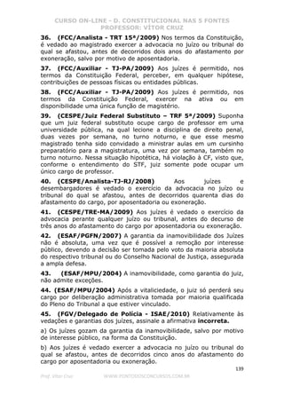 CURSO ON-LINE - D. CONSTITUCIONAL NAS 5 FONTES
PROFESSOR: VÍTOR CRUZ
139
Prof. Vítor Cruz WWW.PONTODOSCONCURSOS.COM.BR
36. (FCC/Analista - TRT 15ª/2009) Nos termos da Constituição,
é vedado ao magistrado exercer a advocacia no juízo ou tribunal do
qual se afastou, antes de decorridos dois anos do afastamento por
exoneração, salvo por motivo de aposentadoria.
37. (FCC/Auxiliar - TJ-PA/2009) Aos juízes é permitido, nos
termos da Constituição Federal, perceber, em qualquer hipótese,
contribuições de pessoas físicas ou entidades públicas.
38. (FCC/Auxiliar - TJ-PA/2009) Aos juízes é permitido, nos
termos da Constituição Federal, exercer na ativa ou em
disponibilidade uma única função de magistério.
39. (CESPE/Juiz Federal Substituto – TRF 5ª/2009) Suponha
que um juiz federal substituto ocupe cargo de professor em uma
universidade pública, na qual lecione a disciplina de direito penal,
duas vezes por semana, no turno noturno, e que esse mesmo
magistrado tenha sido convidado a ministrar aulas em um cursinho
preparatório para a magistratura, uma vez por semana, também no
turno noturno. Nessa situação hipotética, há violação à CF, visto que,
conforme o entendimento do STF, juiz somente pode ocupar um
único cargo de professor.
40. (CESPE/Analista-TJ-RJ/2008) Aos juízes e
desembargadores é vedado o exercício da advocacia no juízo ou
tribunal do qual se afastou, antes de decorridos quarenta dias do
afastamento do cargo, por aposentadoria ou exoneração.
41. (CESPE/TRE-MA/2009) Aos juízes é vedado o exercício da
advocacia perante qualquer juízo ou tribunal, antes do decurso de
três anos do afastamento do cargo por aposentadoria ou exoneração.
42. (ESAF/PGFN/2007) A garantia da inamovibilidade dos Juízes
não é absoluta, uma vez que é possível a remoção por interesse
público, devendo a decisão ser tomada pelo voto da maioria absoluta
do respectivo tribunal ou do Conselho Nacional de Justiça, assegurada
a ampla defesa.
43. (ESAF/MPU/2004) A inamovibilidade, como garantia do juiz,
não admite exceções.
44. (ESAF/MPU/2004) Após a vitaliciedade, o juiz só perderá seu
cargo por deliberação administrativa tomada por maioria qualificada
do Pleno do Tribunal a que estiver vinculado.
45. (FGV/Delegado de Polícia - ISAE/2010) Relativamente às
vedações e garantias dos juízes, assinale a afirmativa incorreta.
a) Os juízes gozam da garantia da inamovibilidade, salvo por motivo
de interesse público, na forma da Constituição.
b) Aos juízes é vedado exercer a advocacia no juízo ou tribunal do
qual se afastou, antes de decorridos cinco anos do afastamento do
cargo por aposentadoria ou exoneração.
 