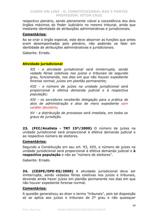 CURSO ON-LINE - D. CONSTITUCIONAL NAS 5 FONTES
PROFESSOR: VÍTOR CRUZ
14
Prof. Vítor Cruz WWW.PONTODOSCONCURSOS.COM.BR
respectivo plenário, sendo plenamente viável a coexistência dos dois
órgãos máximos do Poder Judiciário no mesmo tribunal, ainda que
mediante identidade de atribuições administrativas e jurisdicionais.
Comentários:
Ao se criar o órgão especial, este deve absorver as funções que antes
eram desempenhadas pelo plenário, não podendo se falar em
identidade de atribuições administrativas e jurisdicionais.
Gabarito: Errado.
Atividade jurisdicional
XII - a atividade jurisdicional será ininterrupta, sendo
vedado férias coletivas nos juízos e tribunais de segundo
grau, funcionando, nos dias em que não houver expediente
forense normal, juízes em plantão permanente;
XIII - o número de juízes na unidade jurisdicional será
proporcional à efetiva demanda judicial e à respectiva
população;
XIV - os servidores receberão delegação para a prática de
atos de administração e atos de mero expediente sem
caráter decisório;
XV - a distribuição de processos será imediata, em todos os
graus de jurisdição.
23. (FCC/Analista - TRT 15ª/2009) O número de juízes na
unidade jurisdicional será proporcional à efetiva demanda judicial e
ao respectivo número de eleitores.
Comentários:
Segundo a Constituição em seu art. 93, XIII, o número de juízes na
unidade jurisdicional será proporcional à efetiva demanda judicial e à
respectiva população e não ao "número de eleitores".
Gabarito: Errado.
24. (CESPE/DPE-ES/2009) A atividade jurisdicional deve ser
ininterrupta, sendo vedadas férias coletivas nos juízos e tribunais,
devendo ainda haver juízes em plantão permanente nos dias em que
não houver expediente forense normal.
Comentários:
A questão generalizou ao dizer o termo "tribunais", pois tal disposição
só se aplica aos juízos e tribunais de 2º grau e não quaisquer
 