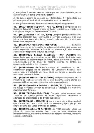 CURSO ON-LINE - D. CONSTITUCIONAL NAS 5 FONTES
PROFESSOR: VÍTOR CRUZ
140
Prof. Vítor Cruz WWW.PONTODOSCONCURSOS.COM.BR
c) Aos juízes é vedado exercer, ainda que em disponibilidade, outro
cargo ou função, salvo uma de magistério.
d) Os juízes gozam da garantia da vitaliciedade. A vitaliciedade no
primeiro grau só será adquirida após dois anos de exercício.
e) Aos juízes é vedado dedicar-se à atividade político-partidária.
46. (FCC/Técnico Superior - PGE-RJ/2009) É competência do
Supremo Tribunal Federal propor ao Poder Legislativo a criação e a
extinção de cargos da Secretaria do Tribunal.
47. (FCC/Analista - TRT-SP/2008) Compete privativamente aos
tribunais organizar suas secretarias e serviços auxiliares e os dos
juízos que lhes forem vinculados, velando pelo exercício da atividade
correicional respectiva.
48. (CESPE/AJ-Taquigrafia-TJES/2011) Compete
privativamente ao governador do estado a iniciativa para propor ao
Poder Legislativo estadual a fixação da remuneração dos serviços
auxiliares do respectivo tribunal de justiça.
49. (CESPE/Juiz Federal Substituto - TRF 1ª/2009) Em
consonância com o entendimento do STF, o Poder Judiciário pode
dispor acerca da especialização de varas, desde que não haja impacto
orçamentário, por se tratar de matéria inserida no âmbito da
organização judiciária dos tribunais.
50. (CESPE/TRT-17ª/2009) Compete ao presidente do TRT
encaminhar projeto de lei ordinária ao Congresso Nacional cujo
objeto seja a instituição de novo plano de cargos e salários dos
servidores daquele tribunal.
51. (CESPE/Analista - TRT 9ª/2007) Compete ao próprio TRT a
iniciativa de elaborar projeto de lei que disponha sobre planos de
cargos e salários dos seus membros e de seus auxiliares.
52. (FEPESE/Analista Jurídico - PGE-SC/2010) Aos Tribunais
de Justiça é vedado propor ao Legislativo a alteração de membros
dos tribunais inferiores.
53. (ESAF/EPPGG-MPOG/2008) Compete privativamente aos
Tribunais de Justiça propor ao Poder Legislativo respectivo a
alteração da organização e da divisão judiciárias.
54. (CESPE/AJAJ - STM/2011) Um promotor de justiça estadual
que praticar um crime comum será processado e julgado por juiz de
direito de uma das varas criminais do estado.
55. (CESPE/Analista-TJ-RJ/2008) Ao TJRJ compete julgar os
juízes do respectivo estado, bem como os seus membros do
Ministério Público, nos crimes comuns e de responsabilidade, inclusive
os crimes eleitorais.
 