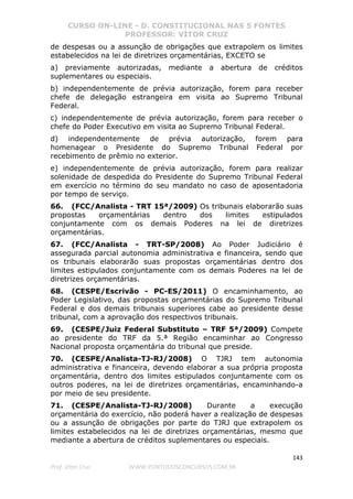CURSO ON-LINE - D. CONSTITUCIONAL NAS 5 FONTES
PROFESSOR: VÍTOR CRUZ
143
Prof. Vítor Cruz WWW.PONTODOSCONCURSOS.COM.BR
de despesas ou a assunção de obrigações que extrapolem os limites
estabelecidos na lei de diretrizes orçamentárias, EXCETO se
a) previamente autorizadas, mediante a abertura de créditos
suplementares ou especiais.
b) independentemente de prévia autorização, forem para receber
chefe de delegação estrangeira em visita ao Supremo Tribunal
Federal.
c) independentemente de prévia autorização, forem para receber o
chefe do Poder Executivo em visita ao Supremo Tribunal Federal.
d) independentemente de prévia autorização, forem para
homenagear o Presidente do Supremo Tribunal Federal por
recebimento de prêmio no exterior.
e) independentemente de prévia autorização, forem para realizar
solenidade de despedida do Presidente do Supremo Tribunal Federal
em exercício no término do seu mandato no caso de aposentadoria
por tempo de serviço.
66. (FCC/Analista - TRT 15ª/2009) Os tribunais elaborarão suas
propostas orçamentárias dentro dos limites estipulados
conjuntamente com os demais Poderes na lei de diretrizes
orçamentárias.
67. (FCC/Analista - TRT-SP/2008) Ao Poder Judiciário é
assegurada parcial autonomia administrativa e financeira, sendo que
os tribunais elaborarão suas propostas orçamentárias dentro dos
limites estipulados conjuntamente com os demais Poderes na lei de
diretrizes orçamentárias.
68. (CESPE/Escrivão - PC-ES/2011) O encaminhamento, ao
Poder Legislativo, das propostas orçamentárias do Supremo Tribunal
Federal e dos demais tribunais superiores cabe ao presidente desse
tribunal, com a aprovação dos respectivos tribunais.
69. (CESPE/Juiz Federal Substituto – TRF 5ª/2009) Compete
ao presidente do TRF da 5.ª Região encaminhar ao Congresso
Nacional proposta orçamentária do tribunal que preside.
70. (CESPE/Analista-TJ-RJ/2008) O TJRJ tem autonomia
administrativa e financeira, devendo elaborar a sua própria proposta
orçamentária, dentro dos limites estipulados conjuntamente com os
outros poderes, na lei de diretrizes orçamentárias, encaminhando-a
por meio de seu presidente.
71. (CESPE/Analista-TJ-RJ/2008) Durante a execução
orçamentária do exercício, não poderá haver a realização de despesas
ou a assunção de obrigações por parte do TJRJ que extrapolem os
limites estabelecidos na lei de diretrizes orçamentárias, mesmo que
mediante a abertura de créditos suplementares ou especiais.
 
