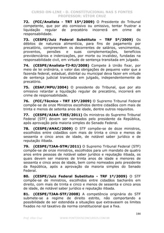 CURSO ON-LINE - D. CONSTITUCIONAL NAS 5 FONTES
PROFESSOR: VÍTOR CRUZ
144
Prof. Vítor Cruz WWW.PONTODOSCONCURSOS.COM.BR
72. (FCC/Analista - TRT 15ª/2009) O Presidente do Tribunal
competente, que por ato comissivo ou omissivo, tentar frustrar a
liquidação regular de precatório incorrerá em crime de
responsabilidade.
73. (CESPE/Juiz Federal Substituto – TRF 5ª/2009) Os
débitos de natureza alimentícia, para fins de pagamento por
precatório, compreendem os decorrentes de salários, vencimentos,
proventos, pensões e suas complementações, benefícios
previdenciários e indenizações, por morte ou invalidez, fundadas na
responsabilidade civil, em virtude de sentença transitada em julgado.
74. (CESPE/Analista-TJ-RJ/2008) Compete à União fixar, por
meio de lei ordinária, o valor das obrigações de pequeno valor que a
fazenda federal, estadual, distrital ou municipal deva fazer em virtude
de sentença judicial transitada em julgado, independentemente de
precatório.
75. (ESAF/MPU/2004) O presidente do Tribunal, que por ato
omissivo retardar a liquidação regular de precatório, incorrerá em
crime de responsabilidade.
76. (FCC/Técnico - TRT 15ª/2009) O Supremo Tribunal Federal
compõe-se de onze Ministros escolhidos dentre cidadãos com mais de
trinta e menos de setenta anos de idade, dentre outros requisitos.
77. (CESPE/AJAA-TJES/2011) Os ministros do Supremo Tribunal
Federal (STF) devem ser nomeados pelo presidente da República,
após aprovação pela maioria simples do Senado Federal.
78. (CESPE/ANAC/2009) O STF compõe-se de doze ministros,
escolhidos entre cidadãos com mais de trinta e cinco e menos de
sessenta e cinco anos de idade, de notável saber jurídico e de
reputação ilibada.
79. (CESPE/TJAA-STM/2011) O Supremo Tribunal Federal (STF)
compõe-se de onze ministros, escolhidos para um mandato de quatro
anos entre pessoas de notável saber jurídico e reputação ilibada, os
quais devem ser maiores de trinta anos de idade e menores de
sessenta e cinco anos de idade, bem como nomeados pelo presidente
da República, após a aprovação da maioria simples do Senado
Federal.
80. (CESPE/Juiz Federal Substituto - TRF 1ª/2009) O STF
compõe-se de ministros, escolhidos entre cidadãos bacharéis em
direito, com mais de trinta e cinco e menos de sessenta e cinco anos
de idade, de notável saber jurídico e reputação ilibada.
81. (CESPE/TJAA-STF/2008) A competência originária do STF
submete-se a regime de direito estrito, não comportando a
possibilidade de ser estendida a situações que extravasem os limites
fixados no rol taxativo da norma constitucional que a fixa.
 