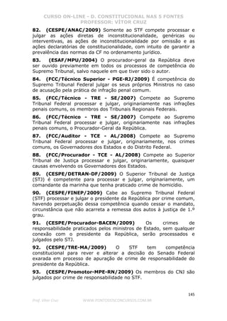 CURSO ON-LINE - D. CONSTITUCIONAL NAS 5 FONTES
PROFESSOR: VÍTOR CRUZ
145
Prof. Vítor Cruz WWW.PONTODOSCONCURSOS.COM.BR
82. (CESPE/ANAC/2009) Somente ao STF compete processar e
julgar as ações diretas de inconstitucionalidade, genéricas ou
interventivas, as ações de inconstitucionalidade por omissão e as
ações declaratórias de constitucionalidade, com intuito de garantir a
prevalência das normas da CF no ordenamento jurídico.
83. (ESAF/MPU/2004) O procurador-geral da República deve
ser ouvido previamente em todos os processos de competência do
Supremo Tribunal, salvo naquele em que tiver sido o autor.
84. (FCC/Técnico Superior - PGE-RJ/2009) É competência do
Supremo Tribunal Federal julgar os seus próprios Ministros no caso
de acusação pela prática de infração penal comum.
85. (FCC/Técnico - TRE - SE/2007) Compete ao Supremo
Tribunal Federal processar e julgar, originariamente nas infrações
penais comuns, os membros dos Tribunais Regionais Federais.
86. (FCC/Técnico - TRE - SE/2007) Compete ao Supremo
Tribunal Federal processar e julgar, originariamente nas infrações
penais comuns, o Procurador-Geral da República.
87. (FCC/Auditor - TCE - AL/2008) Compete ao Supremo
Tribunal Federal processar e julgar, originariamente, nos crimes
comuns, os Governadores dos Estados e do Distrito Federal.
88. (FCC/Procurador - TCE - AL/2008) Compete ao Superior
Tribunal de Justiça processar e julgar, originariamente, quaisquer
causas envolvendo os Governadores dos Estados.
89. (CESPE/DETRAN-DF/2009) O Superior Tribunal de Justiça
(STJ) é competente para processar e julgar, originariamente, um
comandante da marinha que tenha praticado crime de homicídio.
90. (CESPE/FINEP/2009) Cabe ao Supremo Tribunal Federal
(STF) processar e julgar o presidente da República por crime comum,
havendo perpetuação dessa competência quando cessar o mandato,
circunstância que não acarreta a remessa dos autos à justiça de 1.º
grau.
91. (CESPE/Procurador-BACEN/2009) Os crimes de
responsabilidade praticados pelos ministros de Estado, sem qualquer
conexão com o presidente da República, serão processados e
julgados pelo STJ.
92. (CESPE/TRE-MA/2009) O STF tem competência
constitucional para rever e alterar a decisão do Senado Federal
exarada em processo de apuração de crime de responsabilidade do
presidente da República.
93. (CESPE/Promotor-MPE-RN/2009) Os membros do CNJ são
julgados por crime de responsabilidade no STF.
 