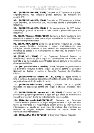 CURSO ON-LINE - D. CONSTITUCIONAL NAS 5 FONTES
PROFESSOR: VÍTOR CRUZ
146
Prof. Vítor Cruz WWW.PONTODOSCONCURSOS.COM.BR
94. (CESPE/AJAA-STF/2008) Compete ao STF processar e julgar
originariamente, nas infrações penais comuns, os ministros do
próprio STF.
95. (CESPE/TJAA-STF/2008) Compete ao STF processar e julgar
ação ordinária, de natureza civil, instaurada contra o presidente da
República.
96. (CESPE/TJAA-STF/2008) É de competência do STF julgar
interpelação judicial de natureza cível contra o procurador-geral da
República.
97. (ESAF/Técnico-ANEEL/2004) Somente o Poder Judiciário tem
competência constitucional para julgar autoridades da República por
crimes de responsabilidade.
98. (ESAF/ANA/2009) Compete ao Superior Tribunal de Justiça,
entre outras funções, processar e julgar, originariamente, nas
infrações penais comuns e nos crimes de responsabilidade, os
Ministros de Estado e os Comandantes da Marinha, do Exército e da
Aeronáutica.
99. (ESAF/MPU/2004) É do Supremo Tribunal Federal a
competência exclusiva para julgar os comandantes da Marinha, do
Exército e da Aeronáutica nas infrações penais comuns e nos crimes
de responsabilidade.
100. (FCC/Procurador - Recife/2008) Compete originariamente
ao Supremo Tribunal Federal julgar as ações contra o Conselho
Nacional de Justiça e contra o Conselho Nacional do Ministério
Público.
101. (CESPE/OAB-SP exame nº 137/2008) As ações contra o
CNJ e contra o Conselho Nacional do Ministério Público serão julgadas
na justiça federal do domicílio do autor.
102. (CESPE/Analista-TJ-RJ/2008) Compete ao STF julgar
mandado de segurança contra ato ilegal e abusivo praticado pelo
CNJ.
103. (CESPE/OAB-SP exame nº 137/2008) Compete ao STJ
processar e julgar originalmente a ação em que todos os membros da
magistratura sejam direta ou indiretamente interessados.
104. (FGV/Advogado-BADESC/2010) Compete ao Supremo
Tribunal Federal processar e julgar originariamente a ação em que
todos os membros da magistratura sejam direta ou indiretamente
interessados, e aquela em que mais da metade dos membros do
tribunal de origem estejam impedidos ou sejam direta ou
indiretamente interessados.
105. (FCC/AJAA-TRE-TO/2011) O Supremo Tribunal Federal:
 