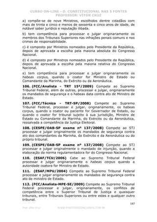 CURSO ON-LINE - D. CONSTITUCIONAL NAS 5 FONTES
PROFESSOR: VÍTOR CRUZ
147
Prof. Vítor Cruz WWW.PONTODOSCONCURSOS.COM.BR
a) compõe-se de nove Ministros, escolhidos dentre cidadãos com
mais de trinta e cinco e menos de sessenta e cinco anos de idade, de
notável saber jurídico e reputação ilibada.
b) tem competência para processar e julgar originariamente os
membros dos Tribunais Superiores nas infrações penais comuns e nos
crimes de responsabilidade.
c) é composto por Ministros nomeados pelo Presidente da República,
depois de aprovada a escolha pela maioria absoluta do Congresso
Nacional.
d) é composto por Ministros nomeados pelo Presidente da República,
depois de aprovada a escolha pela maioria relativa do Congresso
Nacional.
e) tem competência para processar e julgar originariamente os
habeas corpus, quando o coator for Ministro de Estado ou
Comandante da Marinha, do Exército ou da Aeronáutica.
106. (FCC/Analista - TRT 15ª/2009) Compete ao Supremo
Tribunal Federal, além de outras, processar e julgar, originariamente
os mandados de segurança e o habeas data contra ato de Ministro de
Estado.
107. (FCC/Técnico - TRT-SP/2008) Compete ao Supremo
Tribunal Federal, processar e julgar, originariamente, os habeas
corpus, quando o coator ou paciente for Governador de Estado, ou
quando o coator for tribunal sujeito à sua jurisdição, Ministro de
Estado ou Comandante da Marinha, do Exército ou da Aeronáutica,
ressalvada a competência da Justiça Eleitoral.
108. (CESPE/OAB-SP exame nº 137/2008) Compete ao STJ
processar e julgar originalmente os mandados de segurança contra
ato dos comandantes da Marinha, do Exército e da Aeronáutica ou do
próprio tribunal.
109. (CESPE/OAB-SP exame nº 137/2008) Compete ao STJ
processar e julgar originalmente o mandado de injunção, quando a
elaboração da norma regulamentadora for do Congresso Nacional.
110. (ESAF/TCU/2006) Cabe ao Supremo Tribunal Federal
processar e julgar originariamente o habeas corpus quando a
autoridade coatora for Ministro de Estado.
111. (ESAF/MPU/2004) Compete ao Supremo Tribunal Federal
processar e julgar originariamente os mandados de segurança contra
ato de ministro de Estado.
112. (FCC/Analista-MPE-SE/2009) Compete ao Supremo Tribunal
Federal processar e julgar, originariamente, os conflitos de
competência entre o Superior Tribunal de Justiça e quaisquer
tribunais, entre Tribunais Superiores ou entre estes e qualquer outro
tribunal.
 