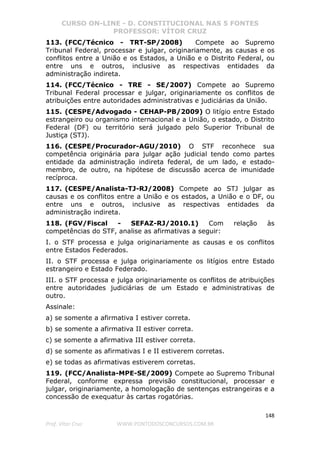 CURSO ON-LINE - D. CONSTITUCIONAL NAS 5 FONTES
PROFESSOR: VÍTOR CRUZ
148
Prof. Vítor Cruz WWW.PONTODOSCONCURSOS.COM.BR
113. (FCC/Técnico - TRT-SP/2008) Compete ao Supremo
Tribunal Federal, processar e julgar, originariamente, as causas e os
conflitos entre a União e os Estados, a União e o Distrito Federal, ou
entre uns e outros, inclusive as respectivas entidades da
administração indireta.
114. (FCC/Técnico - TRE - SE/2007) Compete ao Supremo
Tribunal Federal processar e julgar, originariamente os conflitos de
atribuições entre autoridades administrativas e judiciárias da União.
115. (CESPE/Advogado - CEHAP-PB/2009) O litígio entre Estado
estrangeiro ou organismo internacional e a União, o estado, o Distrito
Federal (DF) ou território será julgado pelo Superior Tribunal de
Justiça (STJ).
116. (CESPE/Procurador-AGU/2010) O STF reconhece sua
competência originária para julgar ação judicial tendo como partes
entidade da administração indireta federal, de um lado, e estado-
membro, de outro, na hipótese de discussão acerca de imunidade
recíproca.
117. (CESPE/Analista-TJ-RJ/2008) Compete ao STJ julgar as
causas e os conflitos entre a União e os estados, a União e o DF, ou
entre uns e outros, inclusive as respectivas entidades da
administração indireta.
118. (FGV/Fiscal - SEFAZ-RJ/2010.1) Com relação às
competências do STF, analise as afirmativas a seguir:
I. o STF processa e julga originariamente as causas e os conflitos
entre Estados Federados.
II. o STF processa e julga originariamente os litígios entre Estado
estrangeiro e Estado Federado.
III. o STF processa e julga originariamente os conflitos de atribuições
entre autoridades judiciárias de um Estado e administrativas de
outro.
Assinale:
a) se somente a afirmativa I estiver correta.
b) se somente a afirmativa II estiver correta.
c) se somente a afirmativa III estiver correta.
d) se somente as afirmativas I e II estiverem corretas.
e) se todas as afirmativas estiverem corretas.
119. (FCC/Analista-MPE-SE/2009) Compete ao Supremo Tribunal
Federal, conforme expressa previsão constitucional, processar e
julgar, originariamente, a homologação de sentenças estrangeiras e a
concessão de exequatur às cartas rogatórias.
 