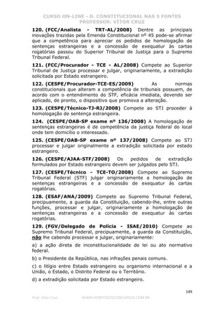 CURSO ON-LINE - D. CONSTITUCIONAL NAS 5 FONTES
PROFESSOR: VÍTOR CRUZ
149
Prof. Vítor Cruz WWW.PONTODOSCONCURSOS.COM.BR
120. (FCC/Analista - TRT-AL/2008) Dentre as principais
inovações trazidas pela Emenda Constitucional nº 45 pode-se afirmar
que a competência para apreciar os pedidos de homologação de
sentenças estrangeiras e a concessão de exequatur às cartas
rogatórias passou do Superior Tribunal de Justiça para o Supremo
Tribunal Federal.
121. (FCC/Procurador - TCE - AL/2008) Compete ao Superior
Tribunal de Justiça processar e julgar, originariamente, a extradição
solicitada por Estado estrangeiro.
122. (CESPE/Procurador-TCE-ES/2009) As normas
constitucionais que alteram a competência de tribunais possuem, de
acordo com o entendimento do STF, eficácia imediata, devendo ser
aplicado, de pronto, o dispositivo que promova a alteração.
123. (CESPE/Técnico-TJ-RJ/2008) Compete ao STJ proceder à
homologação de sentença estrangeira.
124. (CESPE/OAB-SP exame nº 136/2008) A homologação de
sentenças estrangeiras é de competência da justiça federal do local
onde tem domicílio o interessado.
125. (CESPE/OAB-SP exame nº 137/2008) Compete ao STJ
processar e julgar originalmente a extradição solicitada por estado
estrangeiro.
126. (CESPE/AJAA-STF/2008) Os pedidos de extradição
formulados por Estado estrangeiro devem ser julgados pelo STJ.
127. (CESPE/Técnico - TCE-TO/2008) Compete ao Supremo
Tribunal Federal (STF) julgar originariamente a homologação de
sentenças estrangeiras e a concessão de exequatur às cartas
rogatórias.
128. (ESAF/ANA/2009) Compete ao Supremo Tribunal Federal,
precipuamente, a guarda da Constituição, cabendo-lhe, entre outras
funções, processar e julgar, originariamente a homologação de
sentenças estrangeiras e a concessão de exequatur às cartas
rogatórias.
129. (FGV/Delegado de Polícia - ISAE/2010) Compete ao
Supremo Tribunal Federal, precipuamente, a guarda da Constituição,
não lhe cabendo processar e julgar, originariamente:
a) a ação direta de inconstitucionalidade de lei ou ato normativo
federal.
b) o Presidente da República, nas infrações penais comuns.
c) o litígio entre Estado estrangeiro ou organismo internacional e a
União, o Estado, o Distrito Federal ou o Território.
d) a extradição solicitada por Estado estrangeiro.
 