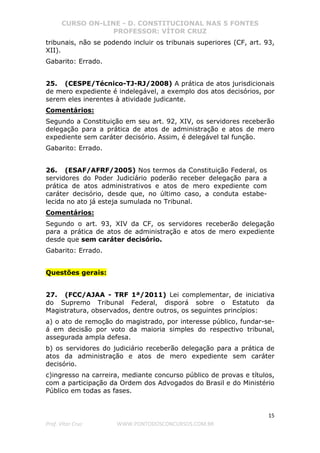 CURSO ON-LINE - D. CONSTITUCIONAL NAS 5 FONTES
PROFESSOR: VÍTOR CRUZ
15
Prof. Vítor Cruz WWW.PONTODOSCONCURSOS.COM.BR
tribunais, não se podendo incluir os tribunais superiores (CF, art. 93,
XII).
Gabarito: Errado.
25. (CESPE/Técnico-TJ-RJ/2008) A prática de atos jurisdicionais
de mero expediente é indelegável, a exemplo dos atos decisórios, por
serem eles inerentes à atividade judicante.
Comentários:
Segundo a Constituição em seu art. 92, XIV, os servidores receberão
delegação para a prática de atos de administração e atos de mero
expediente sem caráter decisório. Assim, é delegável tal função.
Gabarito: Errado.
26. (ESAF/AFRF/2005) Nos termos da Constituição Federal, os
servidores do Poder Judiciário poderão receber delegação para a
prática de atos administrativos e atos de mero expediente com
caráter decisório, desde que, no último caso, a conduta estabe-
lecida no ato já esteja sumulada no Tribunal.
Comentários:
Segundo o art. 93, XIV da CF, os servidores receberão delegação
para a prática de atos de administração e atos de mero expediente
desde que sem caráter decisório.
Gabarito: Errado.
Questões gerais:
27. (FCC/AJAA - TRF 1ª/2011) Lei complementar, de iniciativa
do Supremo Tribunal Federal, disporá sobre o Estatuto da
Magistratura, observados, dentre outros, os seguintes princípios:
a) o ato de remoção do magistrado, por interesse público, fundar-se-
á em decisão por voto da maioria simples do respectivo tribunal,
assegurada ampla defesa.
b) os servidores do judiciário receberão delegação para a prática de
atos da administração e atos de mero expediente sem caráter
decisório.
c)ingresso na carreira, mediante concurso público de provas e títulos,
com a participação da Ordem dos Advogados do Brasil e do Ministério
Público em todas as fases.
 