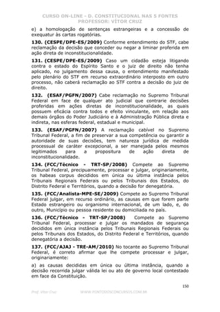 CURSO ON-LINE - D. CONSTITUCIONAL NAS 5 FONTES
PROFESSOR: VÍTOR CRUZ
150
Prof. Vítor Cruz WWW.PONTODOSCONCURSOS.COM.BR
e) a homologação de sentenças estrangeiras e a concessão de
exequatur às cartas rogatórias.
130. (CESPE/DPE-ES/2009) Conforme entendimento do STF, cabe
reclamação da decisão que conceder ou negar a liminar proferida em
ação direta de inconstitucionalidade.
131. (CESPE/DPE-ES/2009) Caso um cidadão esteja litigando
contra o estado do Espírito Santo e o juiz de direito não tenha
aplicado, no julgamento dessa causa, o entendimento manifestado
pelo plenário do STF em recurso extraordinário interposto em outro
processo, não caberá reclamação ao STF contra a decisão do juiz de
direito.
132. (ESAF/PGFN/2007) Cabe reclamação no Supremo Tribunal
Federal em face de qualquer ato judicial que contrarie decisões
proferidas em ações diretas de inconstitucionalidade, as quais
possuem eficácia contra todos e efeito vinculante, em relação aos
demais órgãos do Poder Judiciário e à Administração Pública direta e
indireta, nas esferas federal, estadual e municipal.
133. (ESAF/PGFN/2007) A reclamação cabível no Supremo
Tribunal Federal, a fim de preservar a sua competência ou garantir a
autoridade de suas decisões, tem natureza jurídica de medida
processual de caráter excepcional, a ser manejada pelos mesmos
legitimados para a propositura de ação direta de
inconstitucionalidade.
134. (FCC/Técnico - TRT-SP/2008) Compete ao Supremo
Tribunal Federal, precipuamente, processar e julgar, originariamente,
os habeas corpus decididos em única ou última instância pelos
Tribunais Regionais Federais ou pelos Tribunais dos Estados, do
Distrito Federal e Territórios, quando a decisão for denegatória.
135. (FCC/Analista-MPE-SE/2009) Compete ao Supremo Tribunal
Federal julgar, em recurso ordinário, as causas em que forem parte
Estado estrangeiro ou organismo internacional, de um lado, e, do
outro, Município ou pessoa residente ou domiciliada no país.
136. (FCC/Técnico - TRT-SP/2008) Compete ao Supremo
Tribunal Federal, processar e julgar os mandados de segurança
decididos em única instância pelos Tribunais Regionais Federais ou
pelos Tribunais dos Estados, do Distrito Federal e Territórios, quando
denegatória a decisão.
137. (FCC/AJAJ - TRE-AM/2010) No tocante ao Supremo Tribunal
Federal, é correto afirmar que lhe compete processar e julgar,
originariamente:
a) as causas decididas em única ou última instância, quando a
decisão recorrida julgar válida lei ou ato de governo local contestado
em face da Constituição.
 