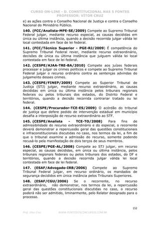CURSO ON-LINE - D. CONSTITUCIONAL NAS 5 FONTES
PROFESSOR: VÍTOR CRUZ
152
Prof. Vítor Cruz WWW.PONTODOSCONCURSOS.COM.BR
e) as ações contra o Conselho Nacional de Justiça e contra o Conselho
Nacional do Ministério Público.
140. (FCC/Analista-MPE-SE/2009) Compete ao Supremo Tribunal
Federal julgar, mediante recurso especial, as causas decididas em
única ou última instância, quando a decisão recorrida julgar válida lei
local contestada em face de lei federal.
141. (FCC/Técnico Superior - PGE-RJ/2009) É competência do
Supremo Tribunal Federal rever, mediante recurso extraordinário,
decisões de única ou última instância que julguem válida lei local
contestada em face de lei federal.
142. (CESPE/AJAA-TRE-BA/2010) Compete aos juízes federais
processar e julgar os crimes políticos e compete ao Supremo Tribunal
Federal julgar o recurso ordinário contra as sentenças advindas do
julgamento desses crimes.
143. (CESPE/FINEP/2009) Compete ao Superior Tribunal de
Justiça (STJ) julgar, mediante recurso extraordinário, as causas
decididas em única ou última instância pelos tribunais regionais
federais ou pelos tribunais dos estados, do Distrito Federal e
territórios, quando a decisão recorrida contrariar tratado ou lei
federal.
144. (CESPE/Procurador-TCE-ES/2009) O acórdão do tribunal
de justiça que defere pedido de intervenção estadual em município
desafia a interposição de recurso extraordinário ao STF.
145. (CESPE/Analista - TCE-TO/2008) Para fins de
admissibilidade do recurso extraordinário e do especial, o recorrente
deverá demonstrar a repercussão geral das questões constitucionais
e infraconstitucionais discutidas no caso, nos termos da lei, a fim de
que o tribunal examine a admissão do recurso, somente podendo
recusá-lo pela manifestação de dois terços de seus membros.
146. (CESPE/PGE-AL/2008) Compete ao STJ julgar, em recurso
especial, as causas decididas, em única ou última instância, pelos
tribunais regionais federais ou pelos tribunais dos estados, do DF e
territórios, quando a decisão recorrida julgar válida lei local
contestada em face de lei federal.
147. (ESAF/Advogado-IRB/2006) Compete ao Supremo
Tribunal Federal julgar, em recurso ordinário, os mandados de
segurança decididos em única instância pelos Tribunais Superiores.
148. (ESAF/CGU/2006) Se o recorrente, no recurso
extraordinário, não demonstrar, nos termos da lei, a repercussão
geral das questões constitucionais discutidas no caso, o recurso
poderá não ser admitido, liminarmente, pelo Relator designado para o
processo.
 