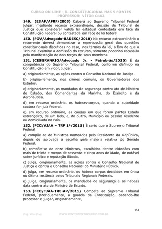 CURSO ON-LINE - D. CONSTITUCIONAL NAS 5 FONTES
PROFESSOR: VÍTOR CRUZ
153
Prof. Vítor Cruz WWW.PONTODOSCONCURSOS.COM.BR
149. (ESAF/AFRF/2005) Caberá ao Supremo Tribunal Federal
julgar, mediante recurso extraordinário, decisão de Tribunal de
Justiça que considerar válida lei estadual contestada em face da
Constituição Federal ou contestada em face de lei federal.
150. (FGV/Advogado-BADESC/2010) No recurso extraordinário o
recorrente deverá demonstrar a repercussão geral das questões
constitucionais discutidas no caso, nos termos da lei, a fim de que o
Tribunal examine a admissão do recurso, somente podendo recusá-lo
pela manifestação de dois terços de seus membros.
151. (CESGRANRIO/Advogado Jr. - Petrobrás/2010) É da
competência do Supremo Tribunal Federal, conforme definido na
Constituição em vigor, julgar,
a) originariamente, as ações contra o Conselho Nacional de Justiça.
b) originariamente, nos crimes comuns, os Governadores dos
Estados.
c) originariamente, os mandados de segurança contra ato de Ministro
de Estado, dos Comandantes da Marinha, do Exército e da
Aeronáutica.
d) em recurso ordinário, os habeas-corpus, quando a autoridade
coatora for juiz federal.
e) em recurso ordinário, as causas em que forem partes Estado
estrangeiro, de um lado, e, do outro, Município ou pessoa residente
ou domiciliada no País.
152. (FCC/AJAA – TRF 1ª/2011) É certo que o Supremo Tribunal
Federal
a) compõe-se de Ministros nomeados pelo Presidente da República,
depois de aprovada a escolha pela maioria relativa do Senado
Federal.
b) compõe-se de onze Ministros, escolhidos dentre cidadãos com
mais de trinta e menos de sessenta e cinco anos de idade, de notável
saber jurídico e reputação ilibada.
c) julga, originariamente, as ações contra o Conselho Nacional de
Justiça e contra o Conselho Nacional do Ministério Público.
d) julga, em recurso ordinário, os habeas corpus decididos em única
ou última instância pelos Tribunais Regionais Federais.
e) julga, originariamente, os mandados de segurança e os habeas
data contra ato de Ministro de Estado.
153. (FCC/TJAA-TRE-AP/2011) Compete ao Supremo Tribunal
Federal, precipuamente, a guarda da Constituição, cabendo-lhe
processar e julgar, originariamente,
 